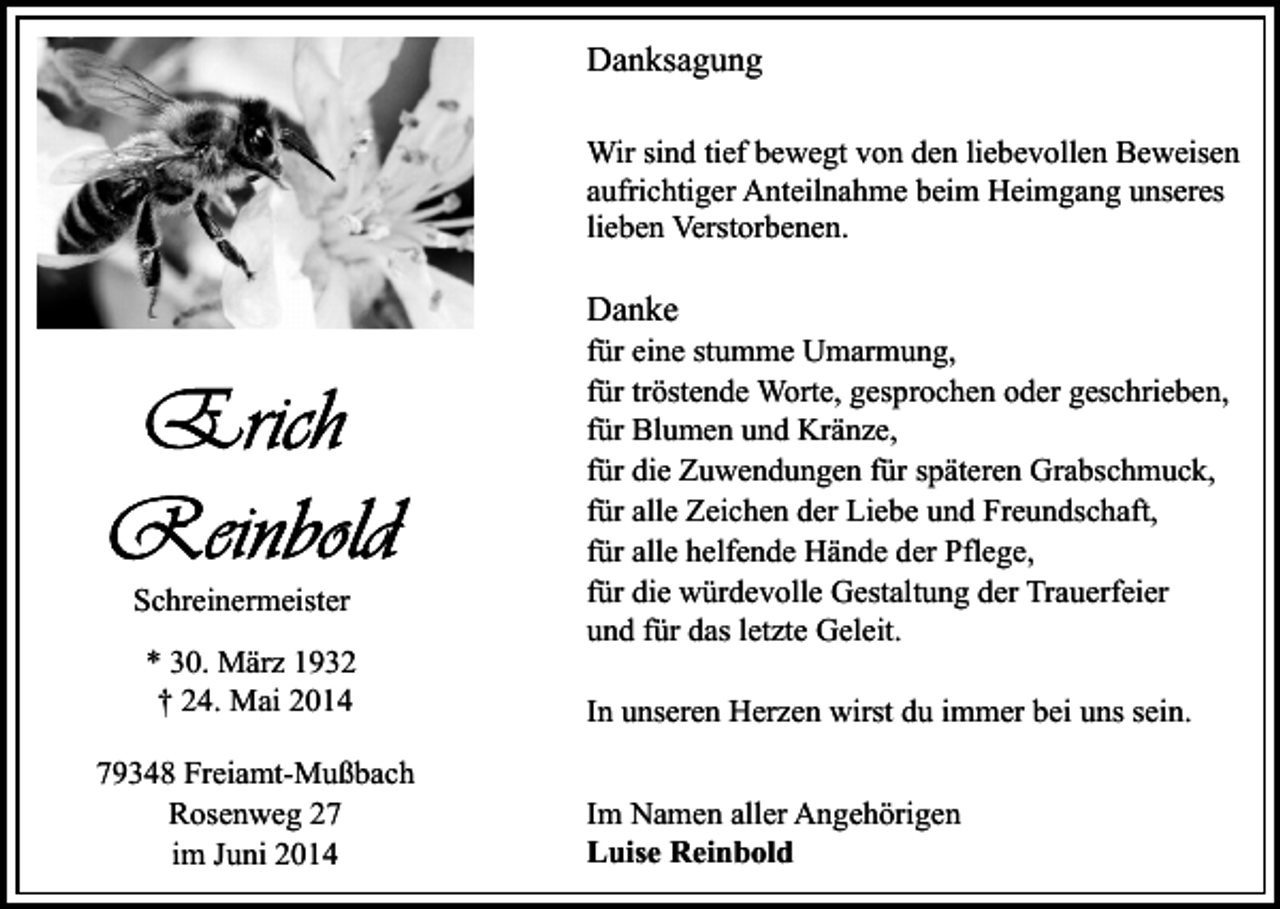 <p>Danksagung<br />Wir sind tief bewegt von den liebevollen Beweisen<br />aufrichtiger Anteilnahme beim Heimgang unseres<br />lieben Verstorbenen.</p><p>Danke</p><p>Schreinermeister<br />* 30. März 1932<br />† 24. Mai 2014<br />79348 Freiamt-Mußbach<br />Rosenweg 27<br />im Juni 2014</p><p>für eine stumme Umarmung,<br />für tröstende Worte, gesprochen oder geschrieben,<br />für Blumen und Kränze,<br />für die Zuwendungen für späteren Grabschmuck,<br />für alle Zeichen der Liebe und Freundschaft,<br />für alle helfende Hände der Pflege,<br />für die würdevolle Gestaltung der Trauerfeier<br />und für das letzte Geleit.<br />In unseren Herzen wirst du immer bei uns sein.<br />Im Namen aller Angehörigen<br />Luise Reinbold</p>