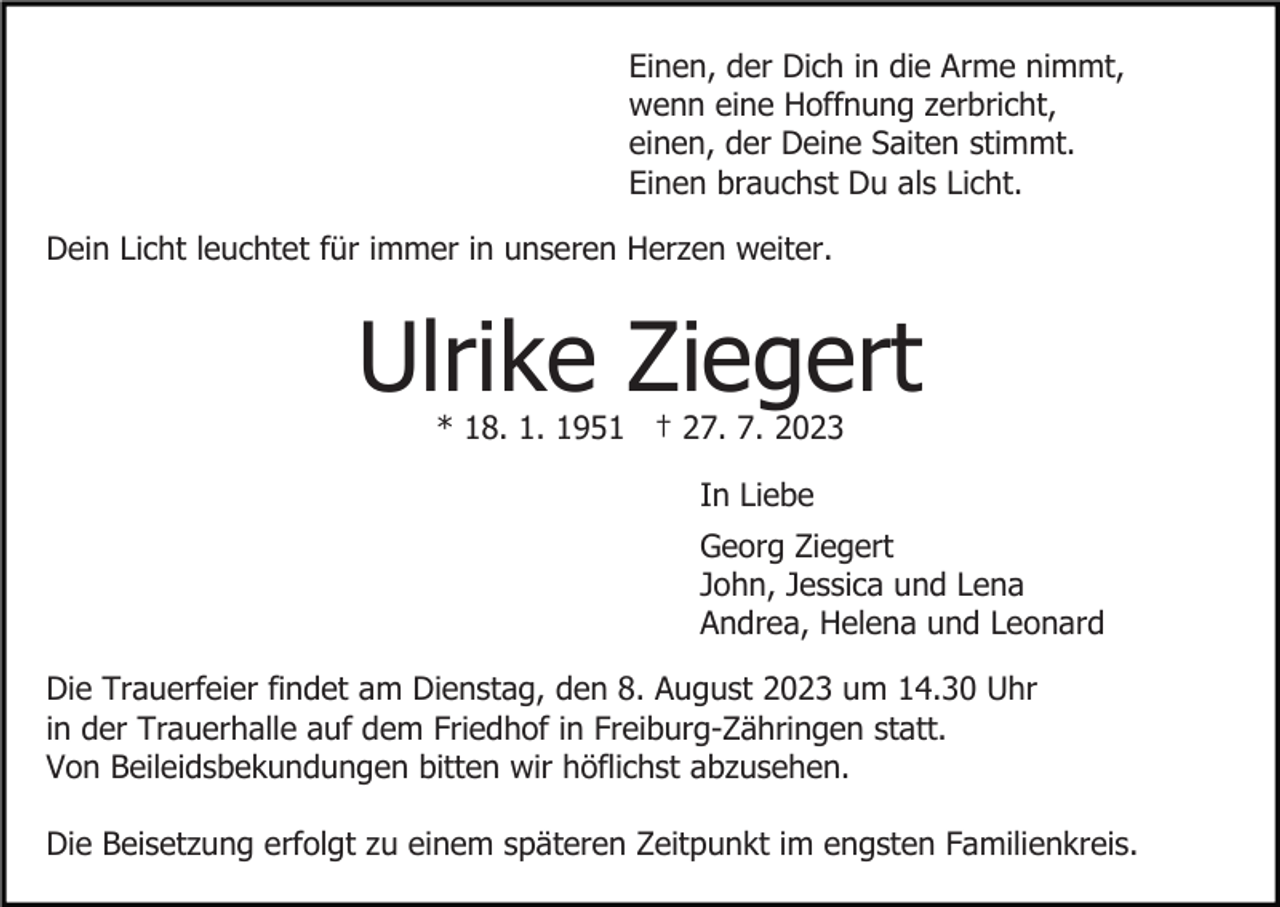 <p>Einen, der Dich in die Arme nimmt,<br />wenn eine Hoffnung zerbricht,<br />einen, der Deine Saiten stimmt.<br />Einen brauchst Du als Licht.<br />Dein Licht leuchtet für immer in unseren Herzen weiter.</p><p>Ulrike Ziegert<br />* 18. 1. 1951 † 27. 7. 2023<br />In Liebe<br />Georg Ziegert<br />John, Jessica und Lena<br />Andrea, Helena und Leonard<br />Die Trauerfeier findet am Dienstag, den 8. August 2023 um 14.30 Uhr<br />in der Trauerhalle auf dem Friedhof in Freiburg-Zähringen statt.<br />Von Beileidsbekundungen bitten wir höflichst abzusehen.<br />Die Beisetzung erfolgt zu einem späteren Zeitpunkt im engsten Familienkreis.</p>
