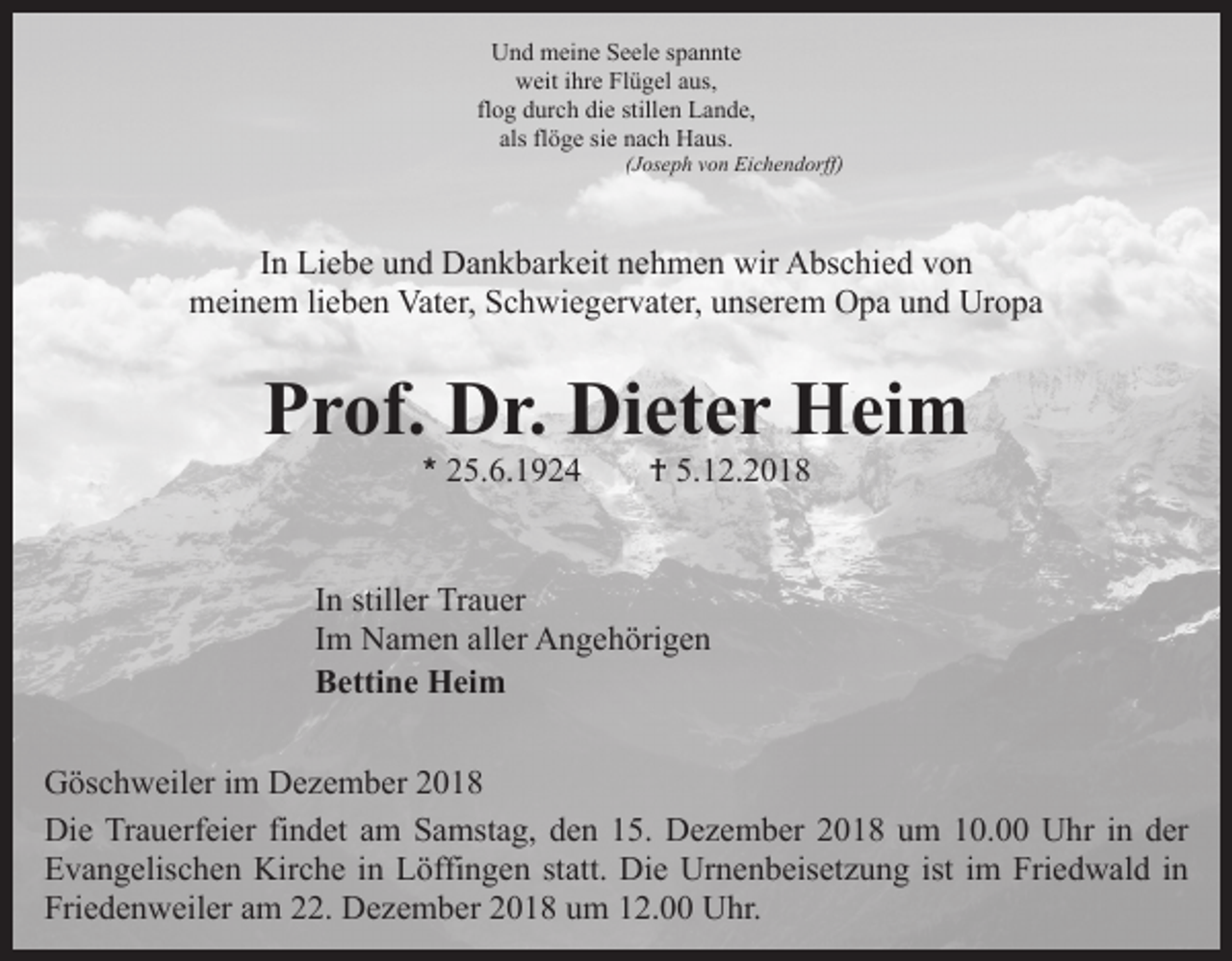 <p>Und meine Seele spannte<br />weit ihre Flügel aus,<br />flog durch die stillen Lande,<br />als flöge sie nach Haus.</p><p>(Joseph von Eichendorff)</p><p>In Liebe und Dankbarkeit nehmen wir Abschied von<br />meinem lieben Vater, Schwiegervater, unserem Opa und Uropa</p><p>Prof. Dr. Dieter Heim<br />* 25.6.1924</p><p>† 5.12.2018</p><p>In stiller Trauer<br />Im Namen aller Angehörigen<br />Bettine Heim<br />Göschweiler im Dezember 2018<br />Die Trauerfeier findet am Samstag, den 15. Dezember 2018 um 10.00 Uhr in der<br />Evangelischen Kirche in Löffingen statt. Die Urnenbeisetzung ist im Friedwald in<br />Friedenweiler am 22. Dezember 2018 um 12.00 Uhr.</p>