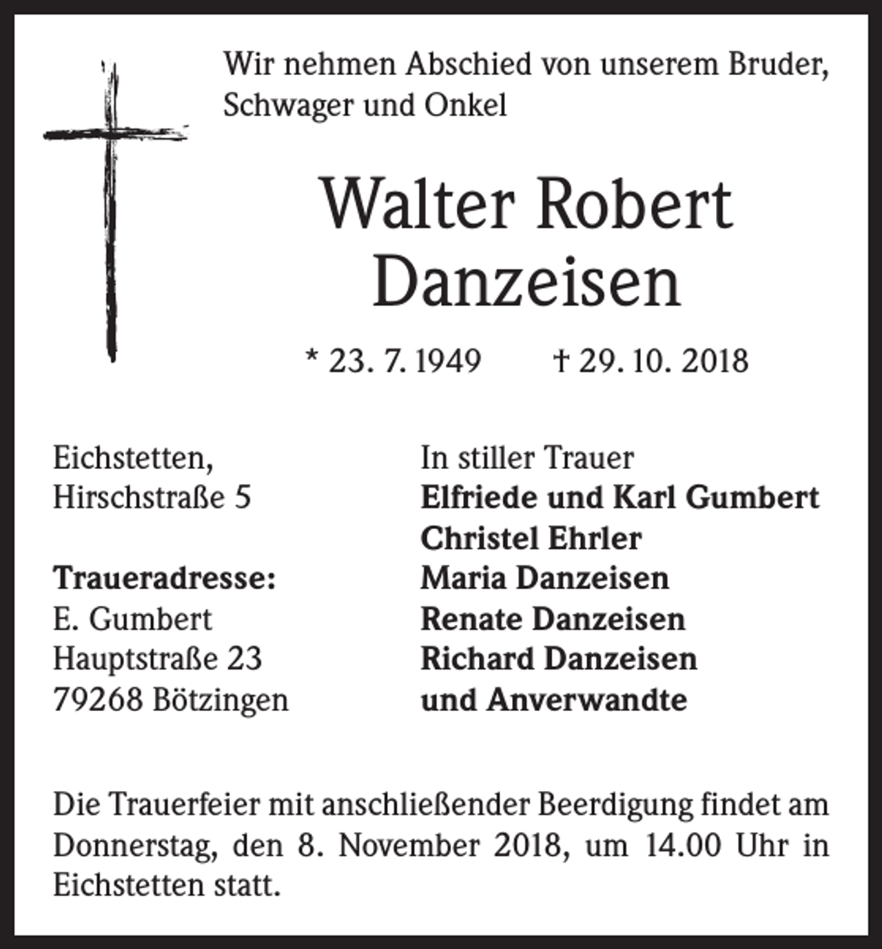 <p>Wir nehmen Abschied von unserem Bruder,<br />Schwager und Onkel</p><p>Walter Robert<br />Danzeisen<br />* 23. 7. 1949 † 29. 10. 2018<br />Eichstetten,<br />Hirschstraße 5</p><p>Traueradresse:<br />E. Gumbert<br />Hauptstraße 23<br />79268 Bötzingen</p><p>In stiller Trauer<br />Elfriede und Karl Gumbert<br />Christel Ehrler<br />Maria Danzeisen<br />Renate Danzeisen<br />Richard Danzeisen<br />und Anverwandte</p><p>Die Trauerfeier mit anschließender Beerdigung findet am<br />Donnerstag, den 8. November 2018, um 14.00 Uhr in<br />Eichstetten statt.</p>