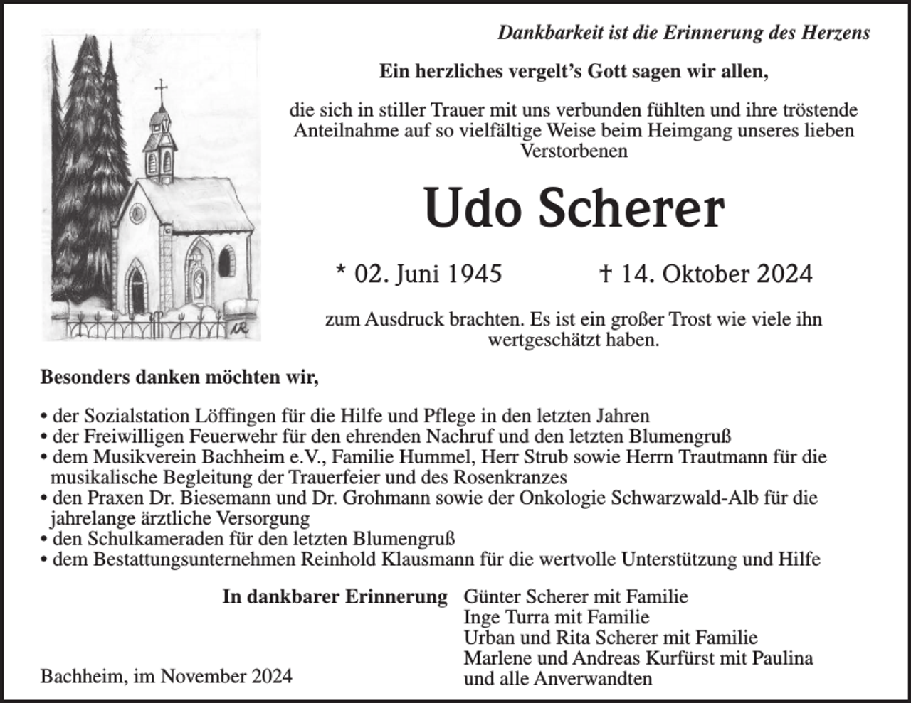 <p>Dankbarkeit ist die Erinnerung des Herzens<br />Ein herzliches vergelt’s Gott sagen wir allen,<br />die sich in stiller Trauer mit uns verbunden fühlten und ihre tröstende<br />Anteilnahme auf so vielfältige Weise beim Heimgang unseres lieben<br />Verstorbenen</p><p>Udo Scherer<br />* 02. Juni 1945</p><p>† 14. Oktober 2024</p><p>zum Ausdruck brachten. Es ist ein großer Trost wie viele ihn<br />wertgeschätzt haben.<br />Besonders danken möchten wir,<br />• der Sozialstation Löffingen für die Hilfe und Pflege in den letzten Jahren<br />• der Freiwilligen Feuerwehr für den ehrenden Nachruf und den letzten Blumengruß<br />• dem Musikverein Bachheim e.V., Familie Hummel, Herr Strub sowie Herrn Trautmann für die<br />musikalische Begleitung der Trauerfeier und des Rosenkranzes<br />• den Praxen Dr. Biesemann und Dr. Grohmann sowie der Onkologie Schwarzwald-Alb für die<br />jahrelange ärztliche Versorgung<br />• den Schulkameraden für den letzten Blumengruß<br />• dem Bestattungsunternehmen Reinhold Klausmann für die wertvolle Unterstützung und Hilfe<br />In dankbarer Erinnerung Günter Scherer mit Familie<br />Inge Turra mit Familie<br />Urban und Rita Scherer mit Familie<br />Marlene und Andreas Kurfürst mit Paulina<br />Bachheim, im November 2024<br />und alle Anverwandten</p>