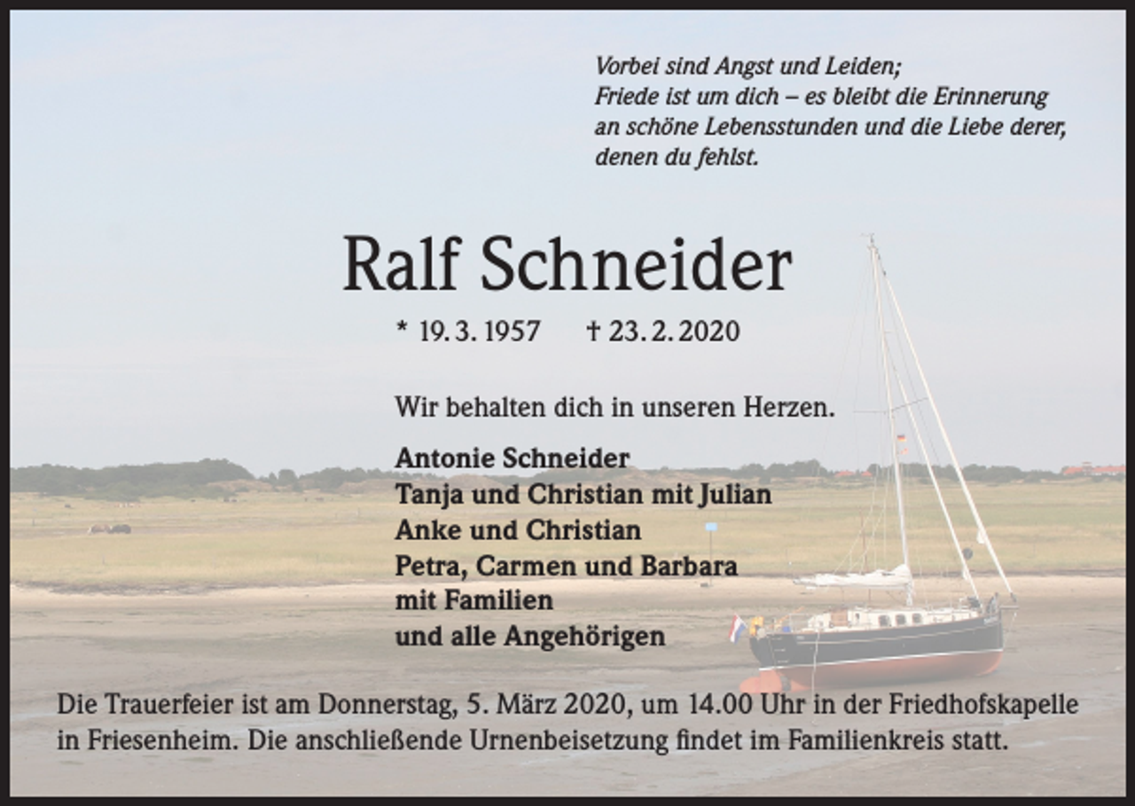 <p>Vorbei sind Angst und Leiden;<br />Friede ist um dich – es bleibt die Erinnerung<br />an schöne Lebensstunden und die Liebe derer,<br />denen du fehlst.</p><p>Ralf Schneider<br />* 19. 3. 1957 † 23. 2. 2020<br />Wir behalten dich in unseren Herzen.<br />Antonie Schneider<br />Tanja und Christian mit Julian<br />Anke und Christian<br />Petra, Carmen und Barbara<br />mit Familien<br />und alle Angehörigen<br />Die Trauerfeier ist am Donnerstag, 5. März 2020, um 14.00 Uhr in der Friedhofskapelle<br />in Friesenheim. Die anschließende Urnenbeisetzung findet im Familienkreis statt.</p>