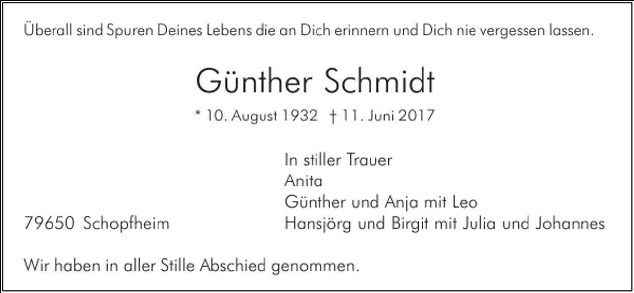 <p>Überall sind Spuren Deines Lebens die an Dich erinnern und Dich nie vergessen lassen.</p><p>Günther Schmidt<br />* 10. August 1932 † 11. Juni 2019650 Schopfheim</p><p>In stiller Trauer<br />Anita<br />Günther und Anja mit Leo<br />Hansjörg und Birgit mit Julia und Johannes</p><p>Wir haben in aller Stille Abschied genommen.</p>
