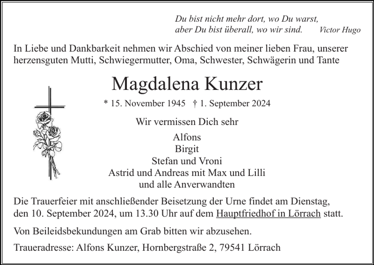 <p>Du bist nicht mehr dort, wo Du warst,<br />Victor Hugo<br />aber Du bist überall, wo wir sind.</p><p>In Liebe und Dankbarkeit nehmen wir Abschied von meiner lieben Frau, unserer<br />herzensguten Mutti, Schwiegermutter, Oma, Schwester, Schwägerin und Tante</p><p>Magdalena Kunzer<br />* 15. November 1945 † 1. September 2024</p><p>Wir vermissen Dich sehr<br />Alfons<br />Birgit<br />Stefan und Vroni<br />Astrid und Andreas mit Max und Lilli<br />und alle Anverwandten<br />Die Trauerfeier mit anschließender Beisetzung der Urne findet am Dienstag,<br />den 10. September 2024, um 13.30 Uhr auf dem Hauptfriedhof in Lörrach statt.<br />Von Beileidsbekundungen am Grab bitten wir abzusehen.<br />Traueradresse: Alfons Kunzer, Hornbergstraße 2, 79541 Lörrach</p>