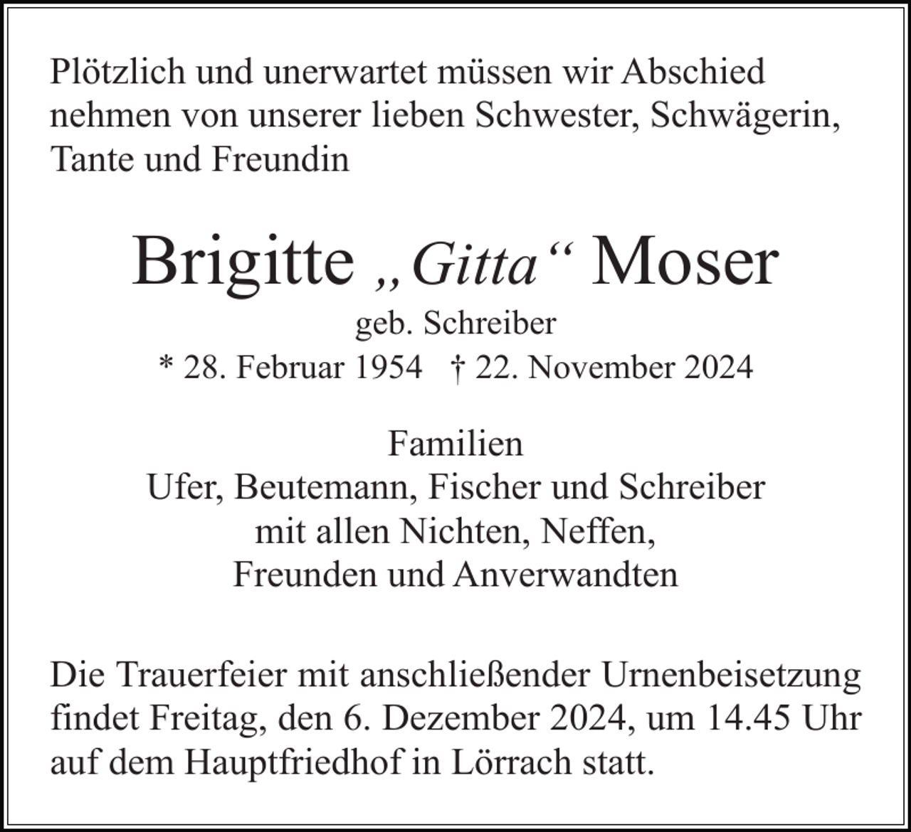 <p>Plötzlich und unerwartet müssen wir Abschied<br />nehmen von unserer lieben Schwester, Schwägerin,<br />Tante und Freundin</p><p>Brigitte „Gitta“ Moser<br />geb. Schreiber<br />* 28. Februar 1954 † 22. November 2024</p><p>Familien<br />Ufer, Beutemann, Fischer und Schreiber<br />mit allen Nichten, Neffen,<br />Freunden und Anverwandten<br />Die Trauerfeier mit anschließender Urnenbeisetzung<br />findet Freitag, den 6. Dezember 2024, um 14.45 Uhr<br />auf dem Hauptfriedhof in Lörrach statt.</p>