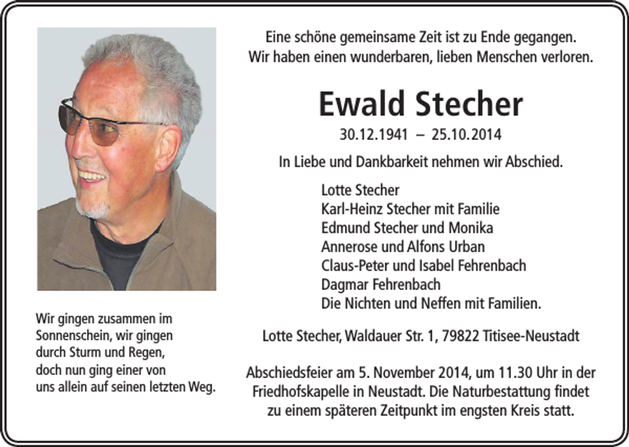 <p>Eine schöne gemeinsame Zeit ist zu Ende gegangen.<br />Wir haben einen wunderbaren, lieben Menschen verloren.</p><p>Ewald Stecher<br />30.12.1941 – 25.10. 2014<br />In Liebe und Dankbarkeit nehmen wir Abschied.</p><p>Wir gingen zusammen im<br />Sonnenschein, wir gingen<br />durch Sturm und Regen,<br />doch nun ging einer von<br />uns allein auf seinen letzten Weg.</p><p>Lotte Stecher<br />Karl-Heinz Stecher mit Familie<br />Edmund Stecher und Monika<br />Annerose und Alfons Urban<br />Claus-Peter und Isabel Fehrenbach<br />Dagmar Fehrenbach<br />Die Nichten und Neffen mit Familien.<br />Lotte Stecher, Waldauer Str. 1, 79822 Titisee-Neustadt<br />Abschiedsfeier am 5. November 2014, um 11.30 Uhr in der<br />Friedhofskapelle in Neustadt. Die Naturbestattung findet<br />zu einem späteren Zeitpunkt im engsten Kreis statt.</p>