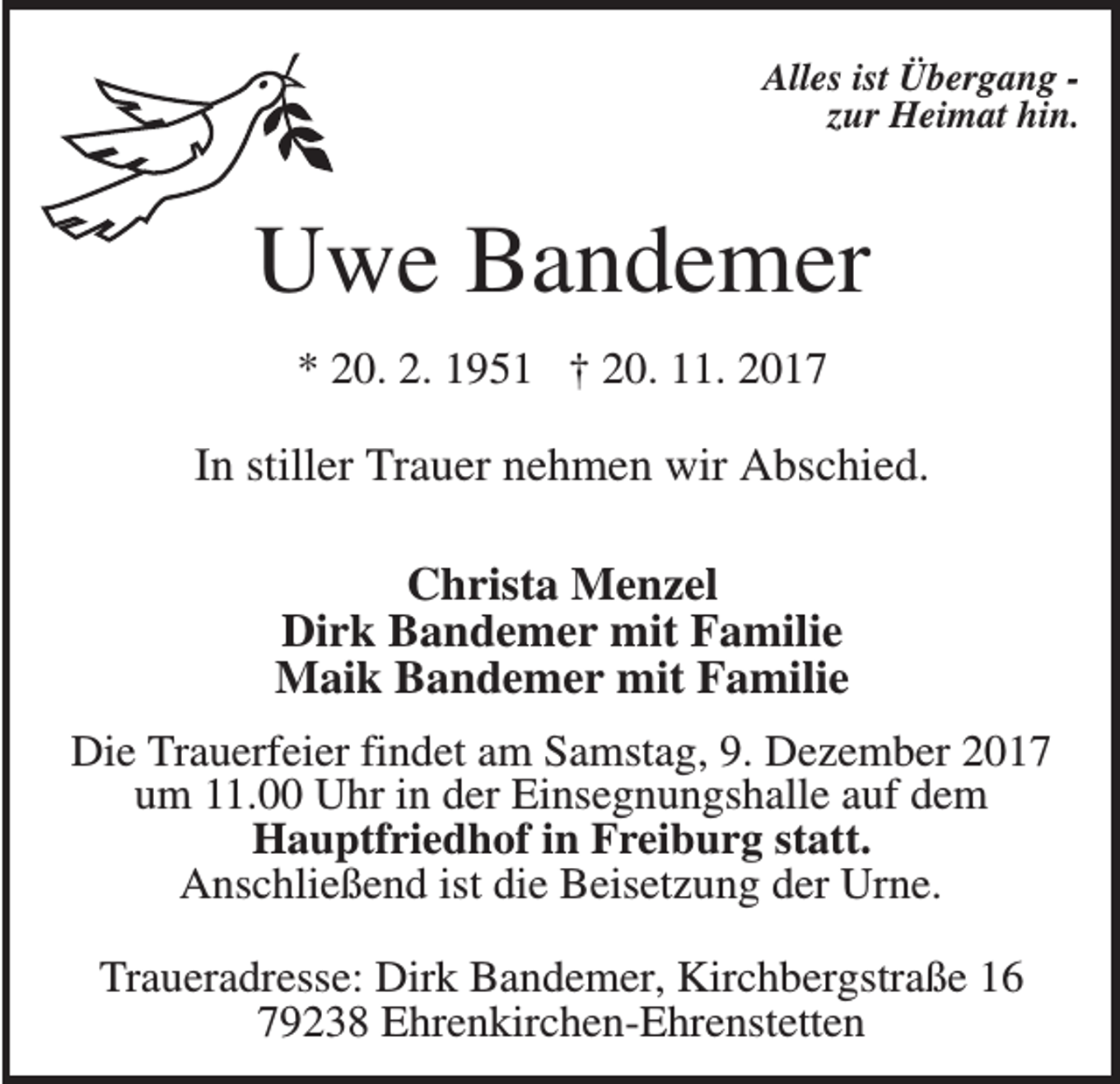 <p>Alles ist Übergang zur Heimat hin.</p><p>Uwe Bandemer<br />* 20. 2. 1951 † 20. 11. 2017</p><p>In stiller Trauer nehmen wir Abschied.<br />Christa Menzel<br />Dirk Bandemer mit Familie<br />Maik Bandemer mit Familie<br />Die Trauerfeier findet am Samstag, 9. Dezember 2017<br />um 11.00 Uhr in der Einsegnungshalle auf dem<br />Hauptfriedhof in Freiburg statt.<br />Anschließend ist die Beisetzung der Urne.<br />Traueradresse: Dirk Bandemer, Kirchbergstraße 16<br />79238 Ehrenkirchen-Ehrenstetten</p>