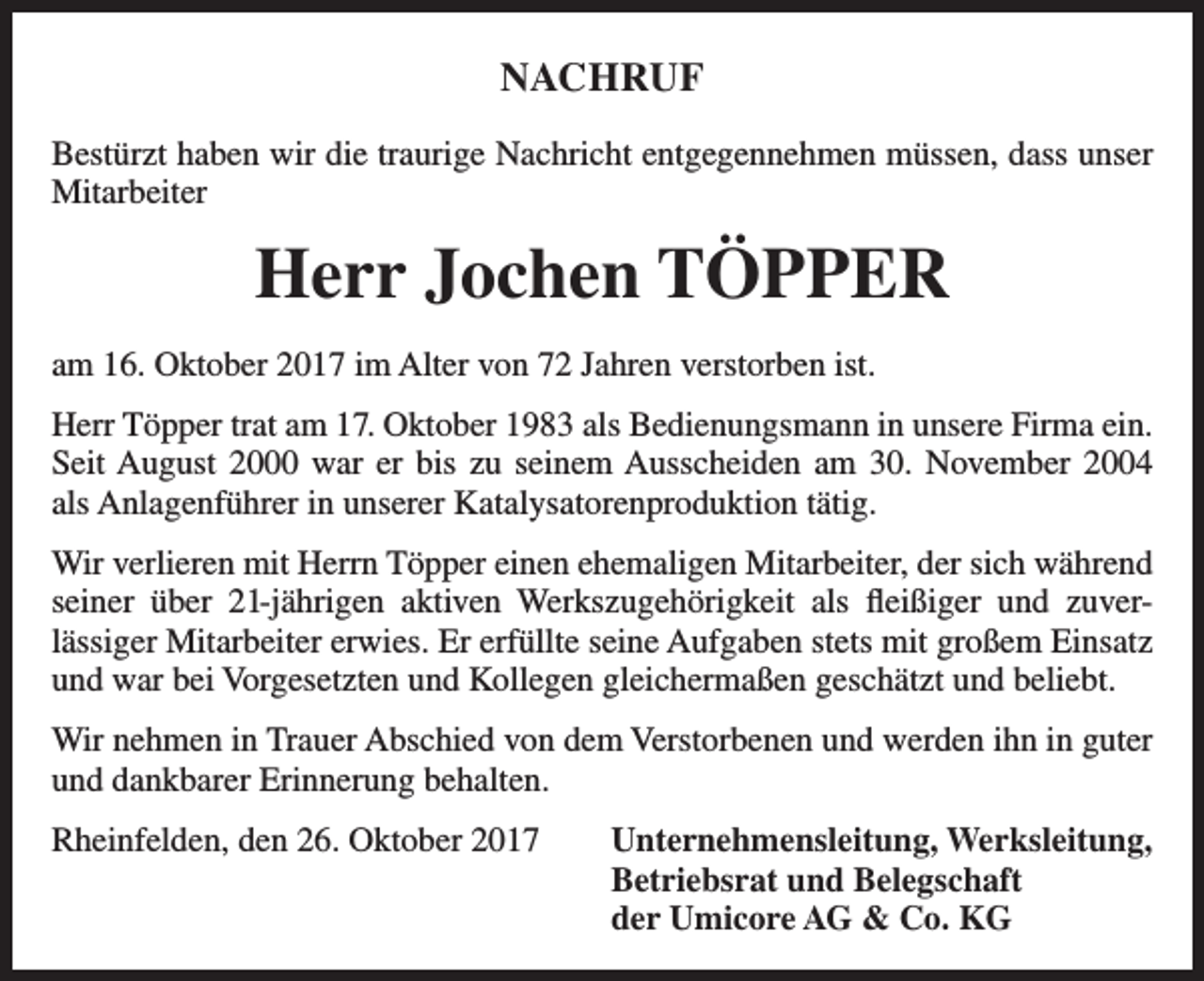 <p>NACHRUF<br />Bestürzt haben wir die traurige Nachricht entgegennehmen müssen, dass unser<br />Mitarbeiter</p><p>Herr Jochen TÖPPER<br />am 16. Oktober 2017 im Alter von 72 Jahren verstorben ist.<br />Herr Töpper trat am 17. Oktober 1983 als Bedienungsmann in unsere Firma ein.<br />Seit August 2000 war er bis zu seinem Ausscheiden am 30. November 2004<br />als Anlagenführer in unserer Katalysatorenproduktion tätig.<br />Wir verlieren mit Herrn Töpper einen ehemaligen Mitarbeiter, der sich während<br />seiner über 21-jährigen aktiven Werkszugehörigkeit als fleißiger und zuverlässiger Mitarbeiter erwies. Er erfüllte seine Aufgaben stets mit großem Einsatz<br />und war bei Vorgesetzten und Kollegen gleichermaßen geschätzt und beliebt.<br />Wir nehmen in Trauer Abschied von dem Verstorbenen und werden ihn in guter<br />und dankbarer Erinnerung behalten.<br />Rheinfelden, den 26. Oktober 2017 Unternehmensleitung, Werksleitung,<br />Betriebsrat und Belegschaft<br />der Umicore AG &amp; Co. KG</p>