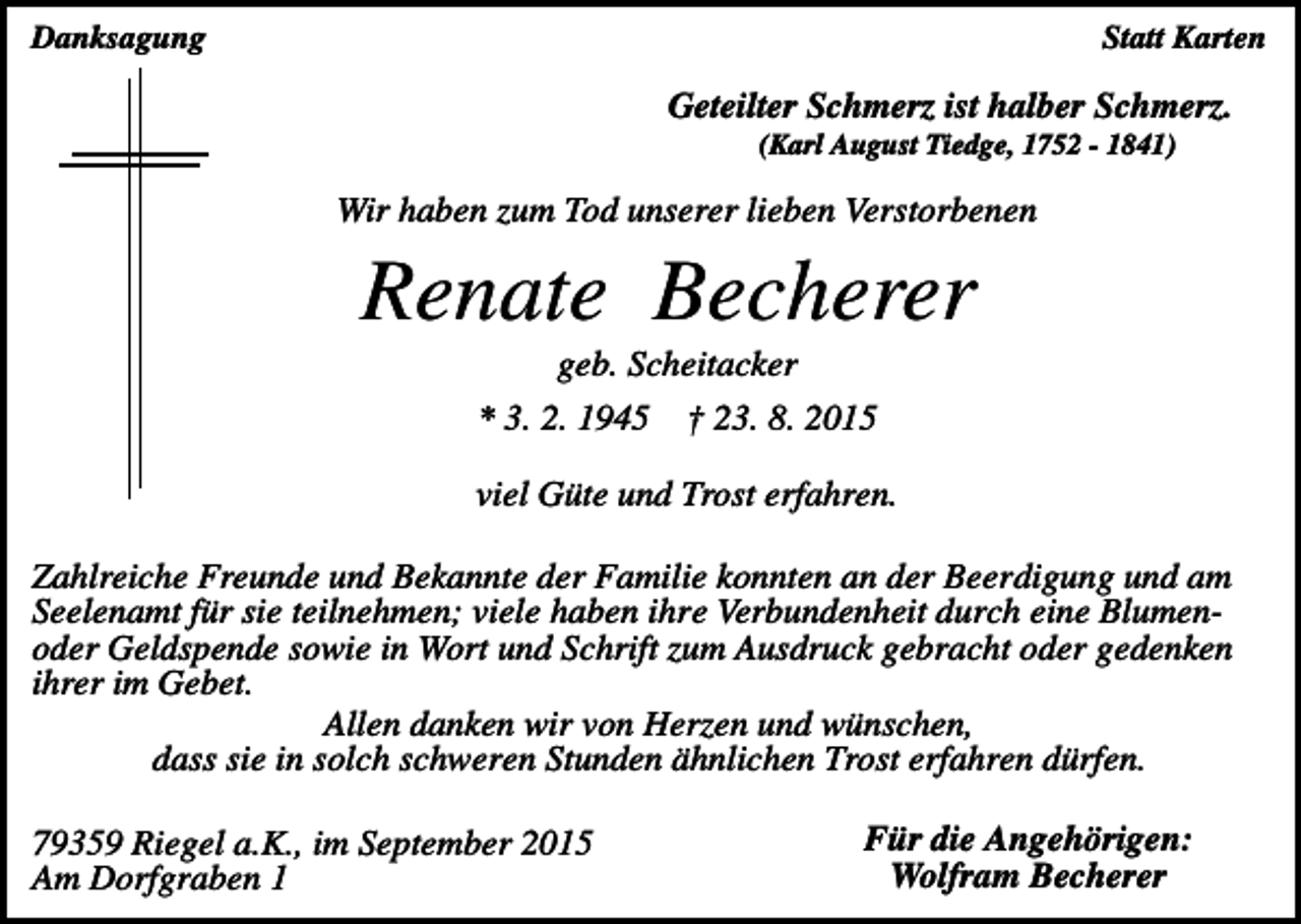 <p>Statt Karten</p><p>Danksagung</p><p>Geteilter Schmerz ist halber Schmerz.<br />(Karl August Tiedge, 1752 - 1841)</p><p>Wir haben zum Tod unserer lieben Verstorbenen</p><p>Renate Becherer<br />geb. Scheitacker<br />* 3. 2. 1945</p><p>† 23. 8. 2015</p><p>viel Güte und Trost erfahren.<br />Zahlreiche Freunde und Bekannte der Familie konnten an der Beerdigung und am<br />Seelenamt für sie teilnehmen; viele haben ihre Verbundenheit durch eine Blumenoder Geldspende sowie in Wort und Schrift zum Ausdruck gebracht oder gedenken<br />ihrer im Gebet.<br />Allen danken wir von Herzen und wünschen,<br />dass sie in solch schweren Stunden ähnlichen Trost erfahren dürfen.<br />79359 Riegel a.K., im September 2015<br />Am Dorfgraben 1</p><p>Für die Angehörigen:<br />Wolfram Becherer</p>
