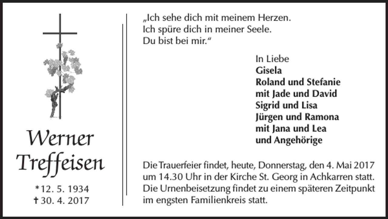 <p>„Ich sehe dich mit meinem Herzen.<br />Ich spüre dich in meiner Seele.<br />Du bist bei mir.“</p><p>Werner<br />Treffeisen<br />* 12. 5. 1934<br />= 30. 4. 2017</p><p>In Liebe<br />Gisela<br />Roland und Stefanie<br />mit Jade und David<br />Sigrid und Lisa<br />Jürgen und Ramona<br />mit Jana und Lea<br />und Angehörige<br />Die Trauerfeier findet, heute, Donnerstag, den 4. Mai 2017<br />um 14.30 Uhr in der Kirche St. Georg in Achkarren statt.<br />Die Urnenbeisetzung findet zu einem späteren Zeitpunkt<br />im engsten Familienkreis statt.</p>