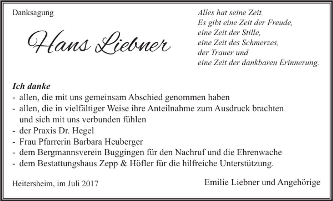 <p>DDanksagung<br />a n ks a g u n g</p><p>HHans<br />a ns Lieb<br />Liebner<br />ner</p><p>All es hhat<br />Alles<br />at sseine<br />ei n e ZZeit.<br />eit.<br />Es gigibt<br />Es<br />bt eieine<br />n e ZZeit<br />eit dder<br />er Fr<br />Freude,<br />e u d e,<br />eine<br />ei<br />n e Zeit<br />Z eit der<br />d er Stille,<br />Still e,<br />eine<br />ei<br />n e Zeit<br />Z eit des<br />d es Schmerzes,<br />S c h m erz es,<br />dder<br />er Trauer<br />Tr a u er uund<br />nd<br />eine<br />ei<br />n e Zeit<br />Z eit der<br />d er dankbaren<br />d a n k b ar e n Erinnerung.<br />Eri n n er u n g.</p><p>I c h danke<br />Ich<br />d a n ke<br />- allen,<br />all e n, die<br />di e mit<br />mit uns<br />u ns gemeinsam<br />g e m ei ns a m Abschied<br />A bs c hi e d genommen<br />g e n o m m e n haben<br />ha be n<br />- allen,<br />all e n, die<br />di e iinn vielfältiger<br />vi elf älti g er Weise<br />Weis e iihre<br />hr e Anteilnahme<br />A nt eil n a h m e zum<br />z u m Ausdruck<br />A us dr u c k brachten<br />br a c ht e n<br />u n d sich<br />si c h mit<br />mit uns<br />u ns verbunden<br />v er b u n d e n fühlen<br />f ü hl e n<br />und<br />- der<br />d er Praxis<br />Pr a xis Dr.<br />Dr. Hegel<br />H e g el<br />- Frau<br />Fr a u Pfarrerin<br />Pf arr eri n Barbara<br />B ar b ar a Heuberger<br />H e u b er g er<br />- dem<br />d e m Bergmannsverein<br />B er g m a n ns v er ei n Buggingen<br />B u g gi n g e n ffür<br />ür den<br />d e n Nachruf<br />N a c hr uf und<br />u n d die<br />di e Ehrenwache<br />E hr e n w a c h e<br />- dem<br />d e m Bestattungshaus<br />B est att u n gs h a us Zepp<br />Z e p p &amp;&amp; Höfler<br />H öfl er ffür<br />ür die<br />di e hilfreiche<br />hilfr ei c h e Unterstützung.<br />U nt erst üt z u n g.<br />HHeitersheim,<br />eit ers h ei m, i im<br />m J Juli<br />uli 22</p><p>EEmilie<br />mili e Li<br />Liebner<br />e b n er uund<br />n d Angehörige<br />A n g e h öri g e</p>