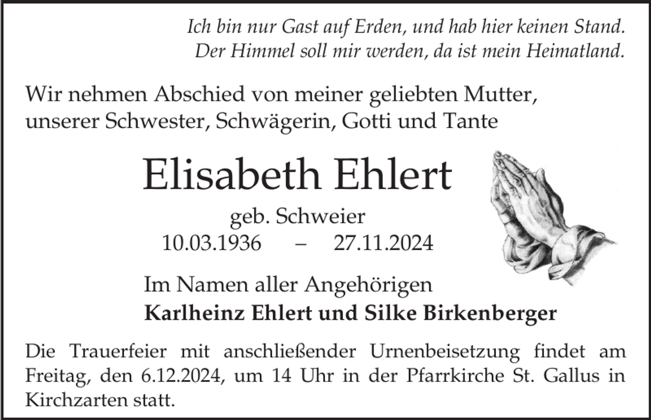 <p>Ich bin nur Gast auf Erden, und hab hier keinen Stand.<br />Der Himmel soll mir werden, da ist mein Heimatland.</p><p>Wir nehmen Abschied von meiner geliebten Mutter,<br />unserer Schwester, Schwägerin, Gotti und Tante</p><p>Elisabeth Ehlert<br />geb. Schweier<br />10.03.1936<br />27.11.2024<br />Im Namen aller Angehörigen<br />Karlheinz Ehlert und Silke Birkenberger<br />Die Trauerfeier mit anschließender Urnenbeisetzung findet am<br />Freitag, den 6.12.2024, um 14 Uhr in der Pfarrkirche St. Gallus in<br />Kirchzarten statt.</p>