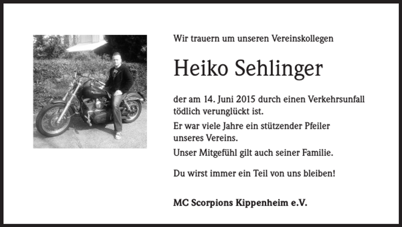 <p>Wir trauern um unseren Vereinskollegen</p><p>Heiko Sehlinger<br />der am 14. Juni 2015 durch einen Verkehrsunfall<br />tödlich verunglückt ist.<br />Er war viele Jahre ein stützender Pfeiler<br />unseres Vereins.<br />Unser Mitgefühl gilt auch seiner Familie.<br />Du wirst immer ein Teil von uns bleiben!<br />MC Scorpions Kippenheim e.V.</p>