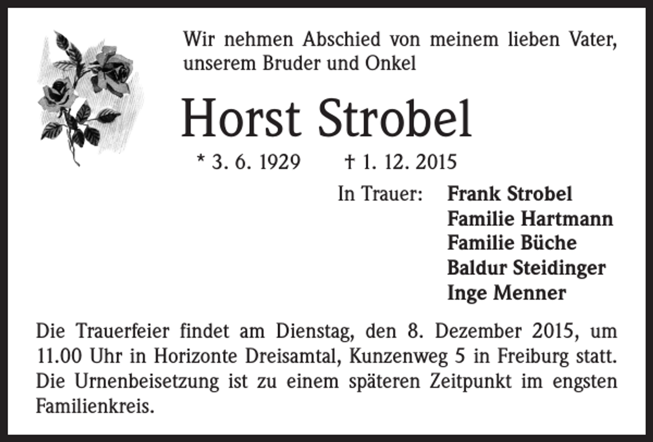 <p>Wir nehmen Abschied von meinem lieben Vater,<br />unserem Bruder und Onkel</p><p>Horst Strobel</p><p>* 3. 6. 1929 † 1. 12. 2015<br />In Trauer: F<br />rank Strobel<br />Familie Hartmann<br />Familie Büche<br />Baldur Steidinger<br />Inge Menner</p><p>Die Trauerfeier findet am Dienstag, den 8. Dezember 2015, um<br />11.00 Uhr in Horizonte Dreisamtal, Kunzenweg 5 in Freiburg statt.<br />Die Urnenbeisetzung ist zu einem späteren Zeitpunkt im engsten<br />Familienkreis.</p>