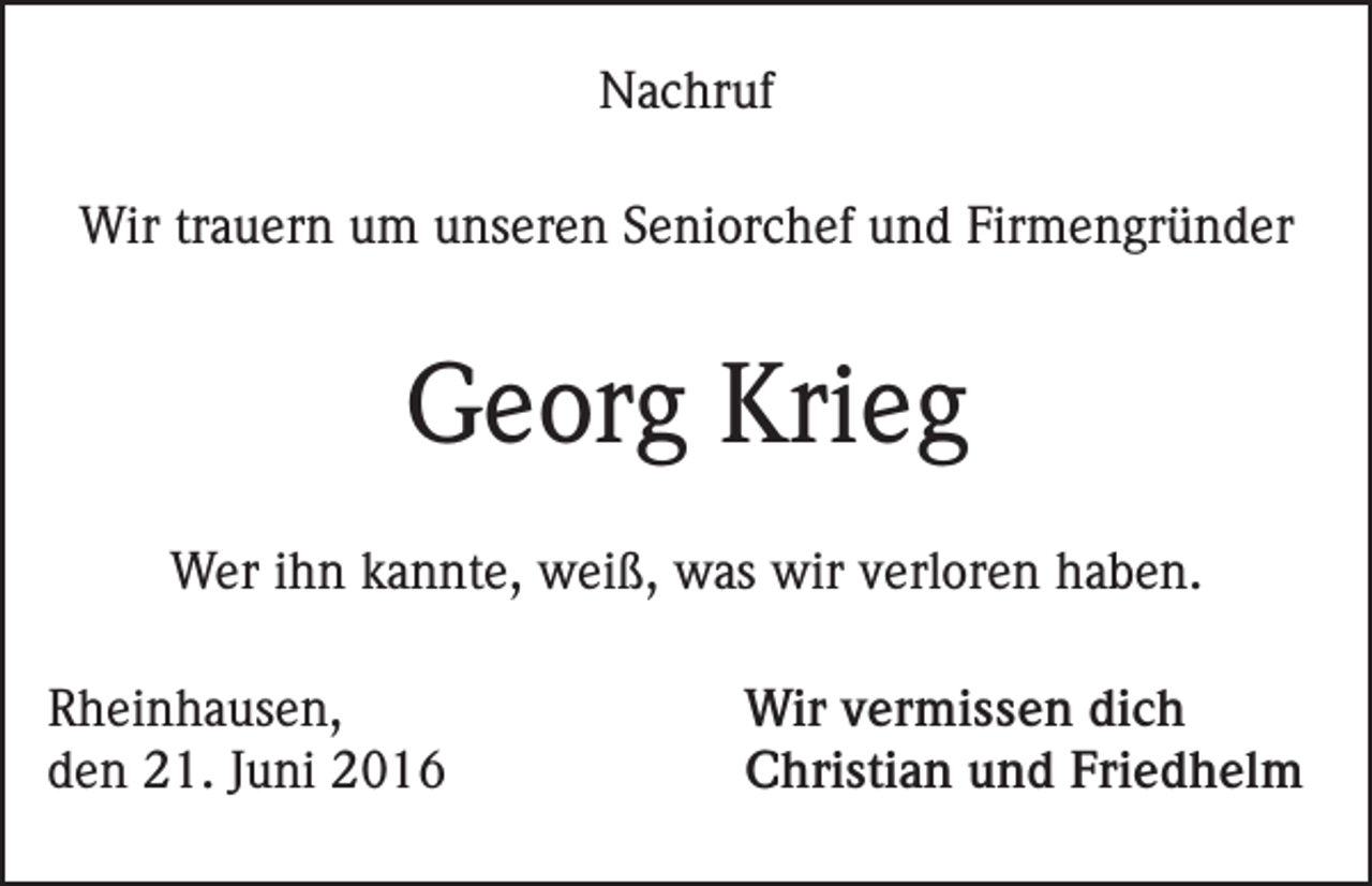 <p>Nachruf<br />Wir trauern um unseren Seniorchef und Firmengründer</p><p>Georg Krieg<br />Wer ihn kannte, weiß, was wir verloren haben.<br />Rheinhausen,<br />den 21. Juni 2016</p><p>Wir vermissen dich<br />Christian und Friedhelm</p>