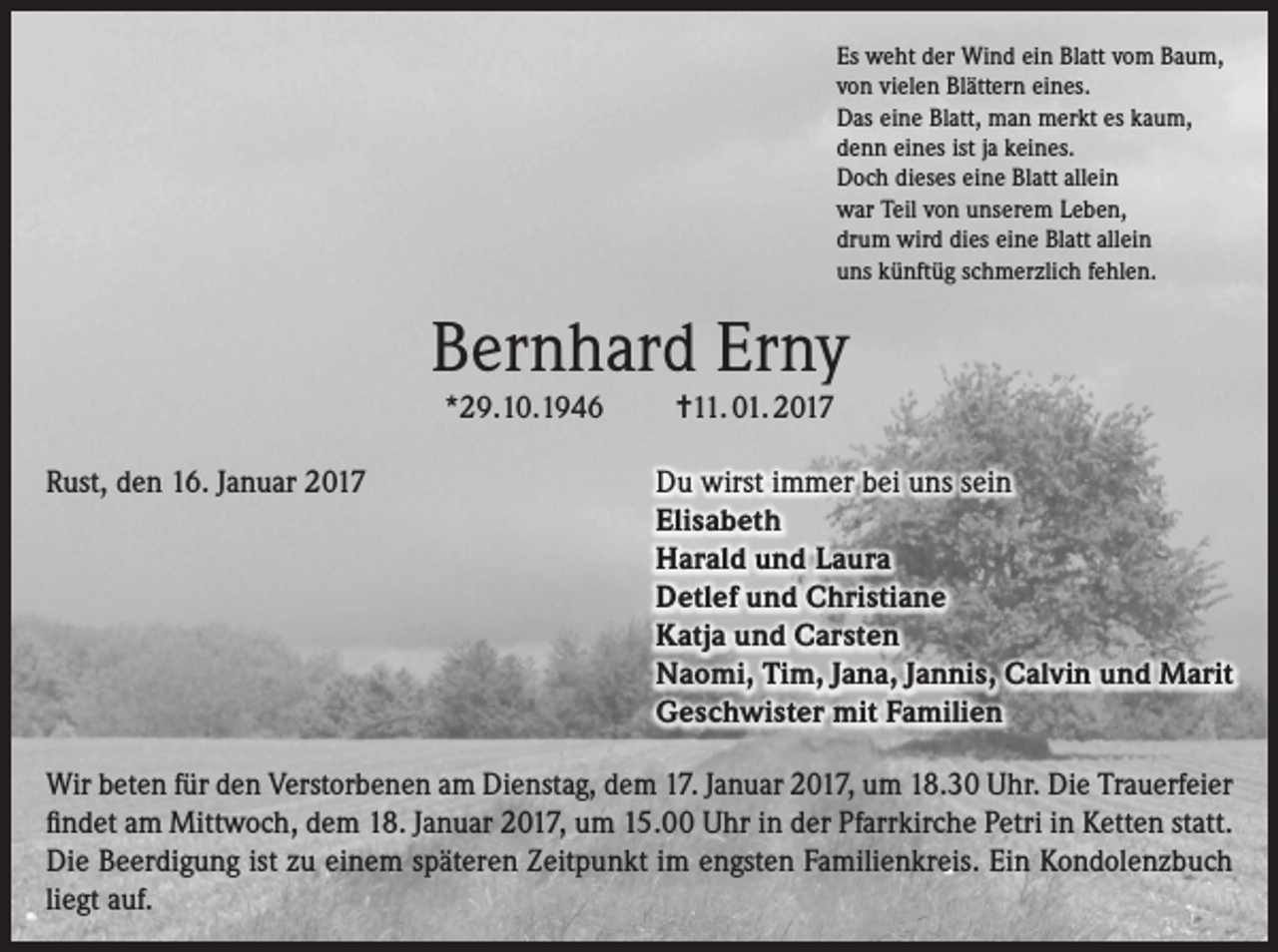 <p>Es weht der Wind ein Blatt vom Baum,<br />von vielen Blättern eines.<br />Das eine Blatt, man merkt es kaum,<br />denn eines ist ja keines.<br />Doch dieses eine Blatt allein<br />war Teil von unserem Leben,<br />drum wird dies eine Blatt allein<br />uns künftüg schmerzlich fehlen.</p><p>Bernhard Erny<br />*29.10.1946<br />Rust, den 16. Januar 2017</p><p>=11. 01. 2017<br />Du wirst immer bei uns sein<br />Elisabeth<br />Harald und Laura<br />Detlef und Christiane<br />Katja und Carsten<br />Naomi, Tim, Jana, Jannis, Calvin und Marit<br />Geschwister mit Familien</p><p>Wir beten für den Verstorbenen am Dienstag, dem 17. Januar 2017, um 18.30 Uhr. Die Trauerfeier<br />findet am Mittwoch, dem 18. Januar 2017, um 15.00 Uhr in der Pfarrkirche Petri in Ketten statt.<br />Die Beerdigung ist zu einem späteren Zeitpunkt im engsten Familienkreis. Ein Kondolenzbuch<br />liegt auf.</p>