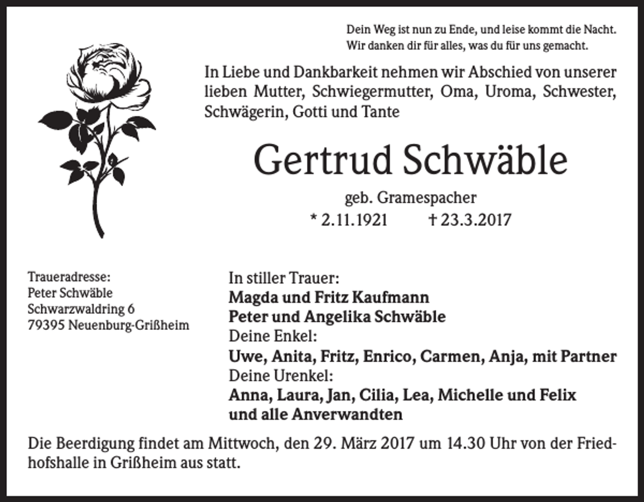 <p>Dein Weg ist nun zu Ende, und leise kommt die Nacht.<br />Wir danken dir für alles, was du für uns gemacht.</p><p>In Liebe und Dankbarkeit nehmen wir Abschied von unserer<br />lieben Mutter, Schwiegermutter, Oma, Uroma, Schwester,<br />Schwägerin, Gotti und Tante</p><p>Gertrud Schwäble<br />geb. Gramespacher<br />* 2.11.1921<br />† 23.3.2017<br />Traueradresse:<br />Peter Schwäble<br />Schwarzwaldring 6<br />79395 Neuenburg-Grißheim</p><p>In stiller Trauer:<br />Magda und Fritz Kaufmann<br />Peter und Angelika Schwäble<br />Deine Enkel:<br />Uwe, Anita, Fritz, Enrico, Carmen, Anja, mit Partner<br />Deine Urenkel:<br />Anna, Laura, Jan, Cilia, Lea, Michelle und Felix<br />und alle Anverwandten</p><p>Die Beerdigung findet am Mittwoch, den 29. März 2017 um 14.30 Uhr von der Friedhofshalle in Grißheim aus statt.</p>
