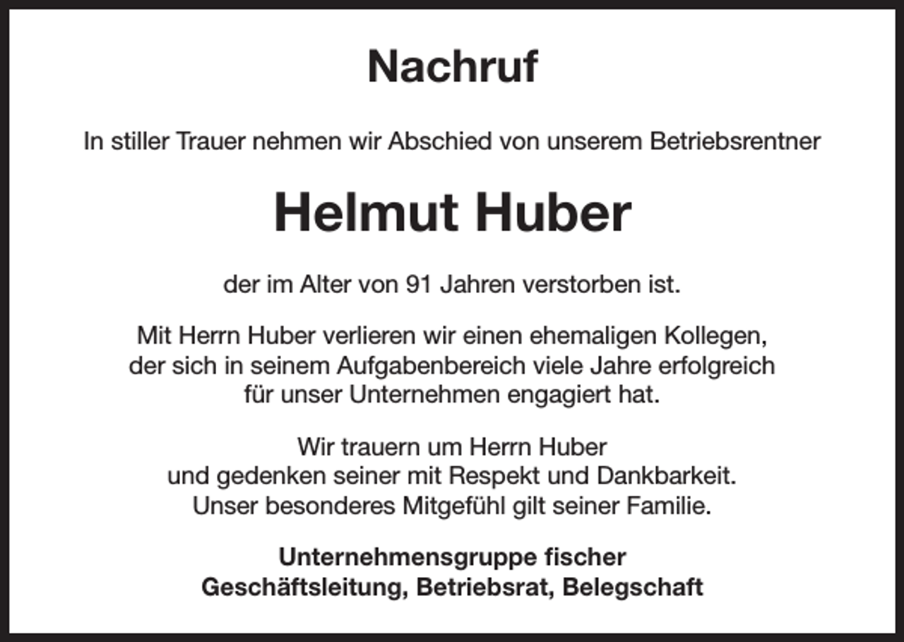 <p>Nachruf<br />In stiller Trauer nehmen wir Abschied von unserem Betriebsrentner</p><p>Helmut Huber<br />der im Alter von 91 Jahren verstorben ist.<br />Mit Herrn Huber verlieren wir einen ehemaligen Kollegen,<br />der sich in seinem Aufgabenbereich viele Jahre erfolgreich<br />für unser Unternehmen engagiert hat.<br />Wir trauern um Herrn Huber<br />und gedenken seiner mit Respekt und Dankbarkeit.<br />Unser besonderes Mitgefühl gilt seiner Familie.<br />Unternehmensgruppe fischer<br />Geschäftsleitung, Betriebsrat, Belegschaft</p>