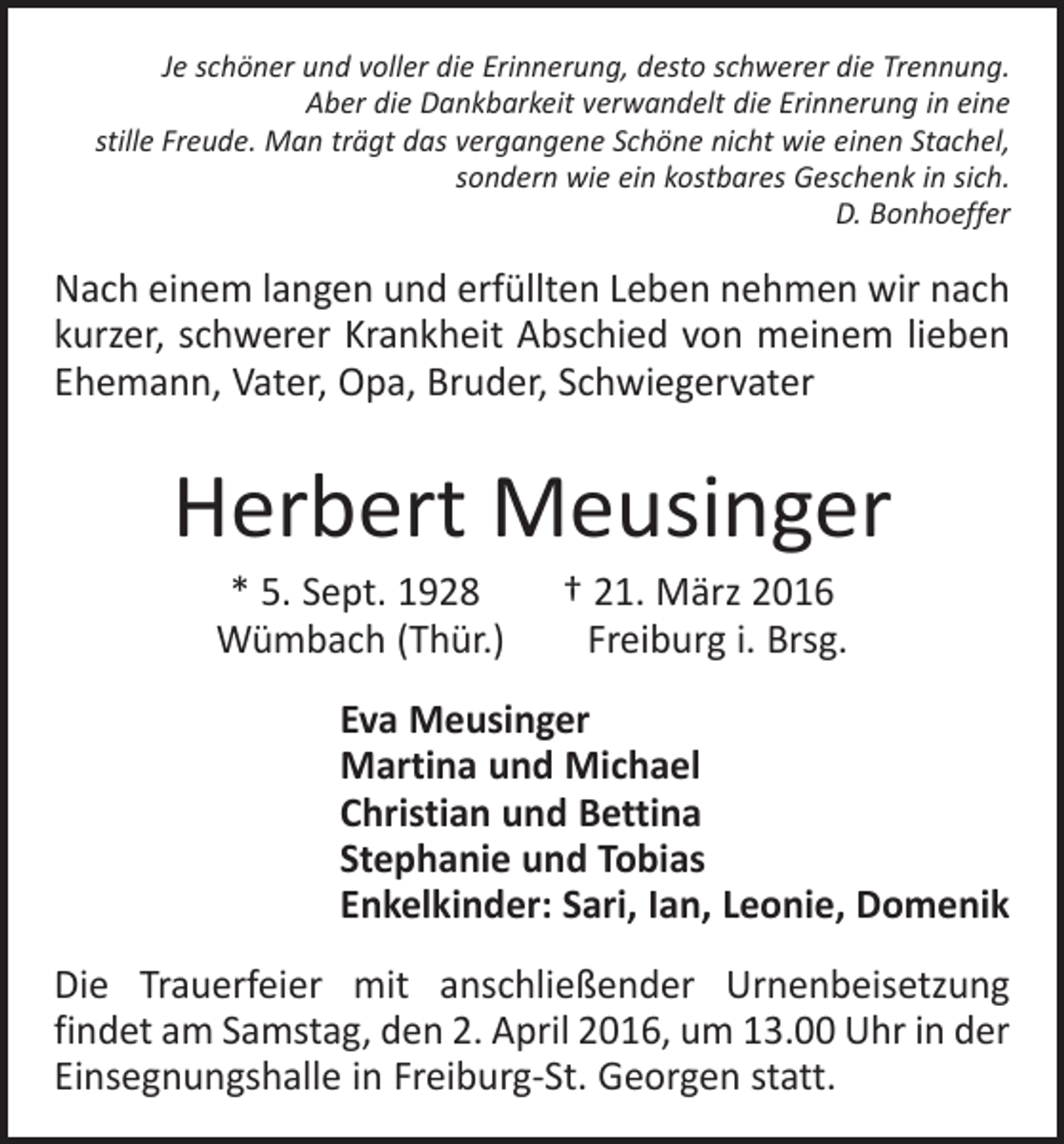 <p>Je schöner und voller die Erinnerung, desto schwerer die Trennung.<br />Aber die Dankbarkeit verwandelt die Erinnerung in eine<br />stille Freude. Man trägt das vergangene Schöne nicht wie einen Stachel,<br />sondern wie ein kostbares Geschenk in sich.<br />D. Bonhoeffer</p><p>Nach einem langen und erfüllten Leben nehmen wir nach<br />kurzer, schwerer Krankheit Abschied von meinem lieben<br />Ehemann, Vater, Opa, Bruder, Schwiegervater</p><p>Herbert Meusinger<br />* 5. Sept. 1928 † 21. März 2016<br />Wümbach (Thür.) Freiburg i. Brsg.<br />Eva Meusinger<br />Martina und Michael<br />Christian und Bettina<br />Stephanie und Tobias<br />Enkelkinder: Sari, Ian, Leonie, Domenik<br />Die Trauerfeier mit anschließender Urnenbeisetzung<br />findet am Samstag, den 2. April 2016, um 13.00 Uhr in der<br />Einsegnungshalle in Freiburg-St. Georgen statt.</p>