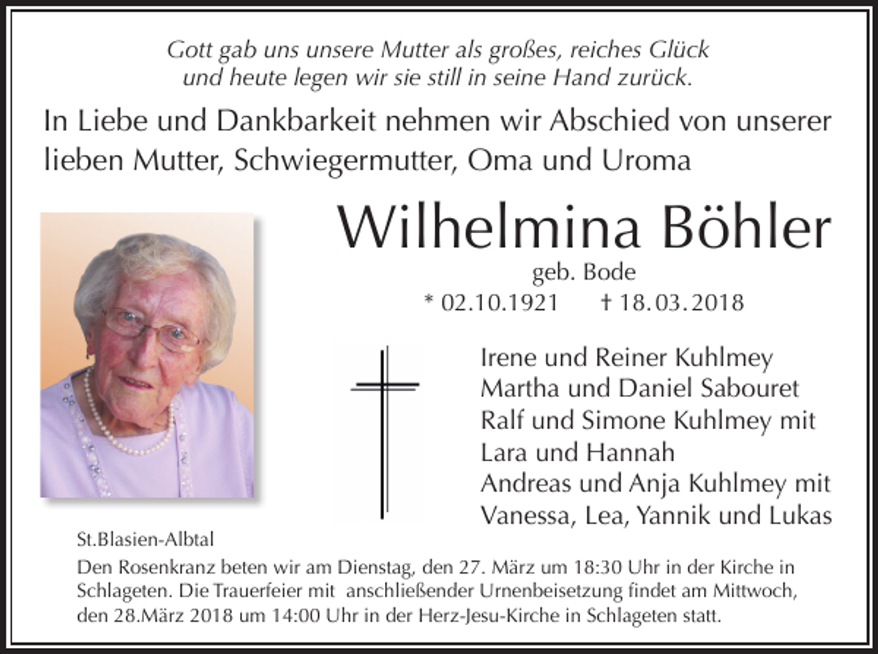 <p>Gott gab uns unsere Mutter als großes, reiches Glück<br />und heute legen wir sie still in seine Hand zurück.</p><p>In Liebe und Dankbarkeit nehmen wir Abschied von unserer<br />lieben Mutter, Schwiegermutter, Oma und Uroma</p><p>Wilhelmina Böhler<br />geb. Bode<br />* 02.10.1921<br />† 18. 03. 2018</p><p>Irene und Reiner Kuhlmey<br />Martha und Daniel Sabouret<br />Ralf und Simone Kuhlmey mit<br />Lara und Hannah<br />Andreas und Anja Kuhlmey mit<br />Vanessa, Lea, Yannik und Lukas</p><p>St.Blasien-Albtal<br />Den Rosenkranz beten wir am Dienstag, den 27. März um 18:30 Uhr in der Kirche in<br />Schlageten. Die Trauerfeier mit anschließender Urnenbeisetzung findet am Mittwoch,<br />den 28.März 2018 um 14:00 Uhr in der Herz-Jesu-Kirche in Schlageten statt.</p>
