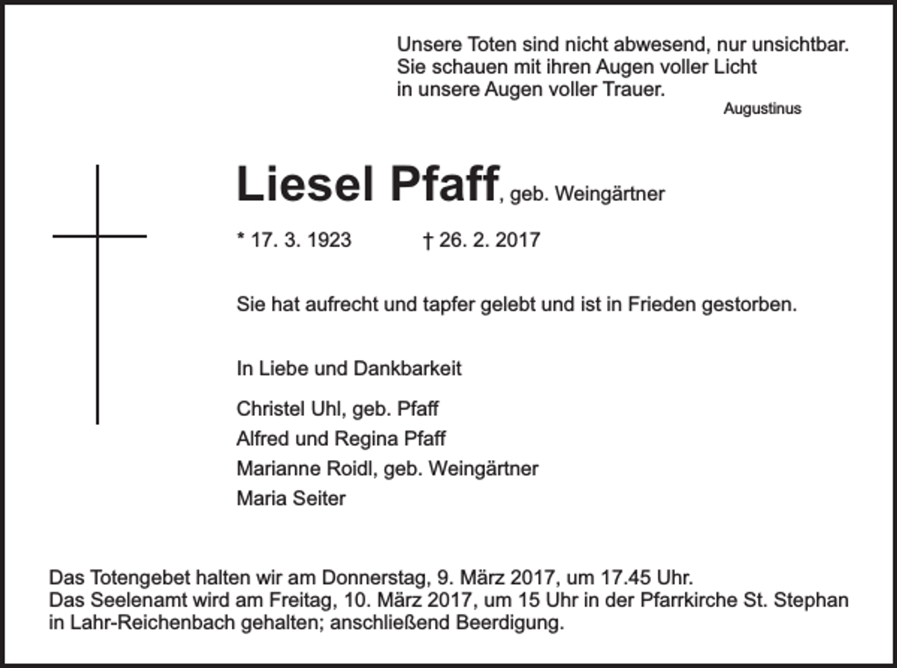 <p>Unsere Toten sind nicht abwesend, nur unsichtbar.<br />Sie schauen mit ihren Augen voller Licht<br />in unsere Augen voller Trauer.<br />Augustinus</p><p>Liesel Pfaff, geb. Weingärtner<br />* 17. 3. 1923</p><p>† 26. 2. 2017</p><p>Sie hat aufrecht und tapfer gelebt und ist in Frieden gestorben.<br />In Liebe und Dankbarkeit<br />Christel Uhl, geb. Pfaff<br />Alfred und Regina Pfaff<br />Marianne Roidl, geb. Weingärtner<br />Maria Seiter</p><p>Das Totengebet halten wir am Donnerstag, 9. März 2017, um 17.45 Uhr.<br />Das Seelenamt wird am Freitag, 10. März 2017, um 15 Uhr in der Pfarrkirche St. Stephan<br />in Lahr-Reichenbach gehalten; anschließend Beerdigung.</p>