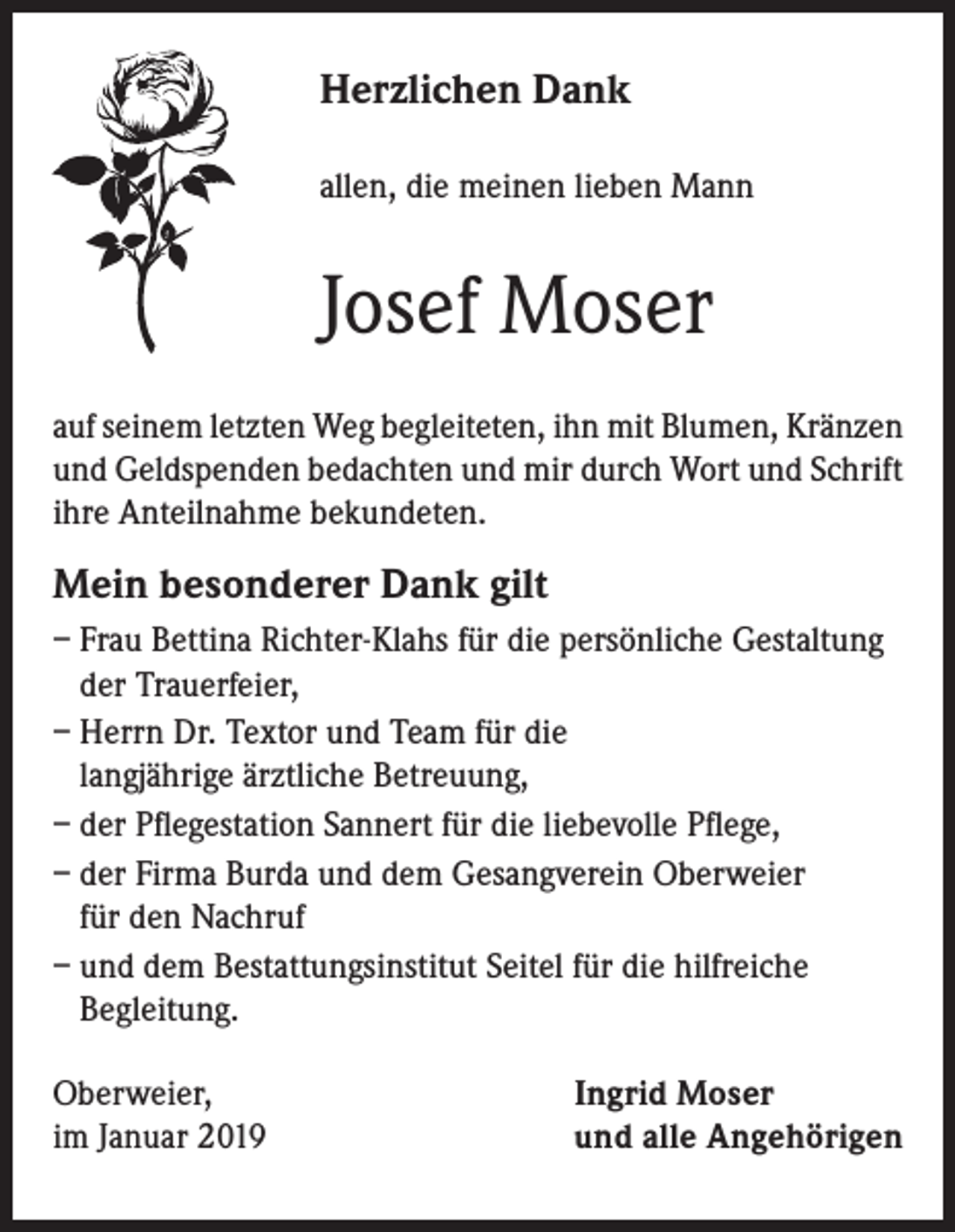 <p>Herzlichen Dank<br />allen, die meinen lieben Mann</p><p>Josef Moser<br />auf seinem letzten Weg begleiteten, ihn mit Blumen, Kränzen<br />und Geldspenden bedachten und mir durch Wort und Schrift<br />ihre Anteilnahme bekundeten.</p><p>Mein besonderer Dank gilt<br />– Frau Bettina Richter-Klahs für die persönliche Gestaltung<br />der Trauerfeier,<br />– Herrn Dr. Textor und Team für die<br />langjährige ärztliche Betreuung,<br />– der Pflegestation Sannert für die liebevolle Pflege,<br />– der Firma Burda und dem Gesangverein Oberweier<br />für den Nachruf<br />– und dem Bestattungsinstitut Seitel für die hilfreiche<br />Begleitung.<br />Oberweier,<br />im Januar 2019</p><p>Ingrid Moser<br />und alle Angehörigen</p>
