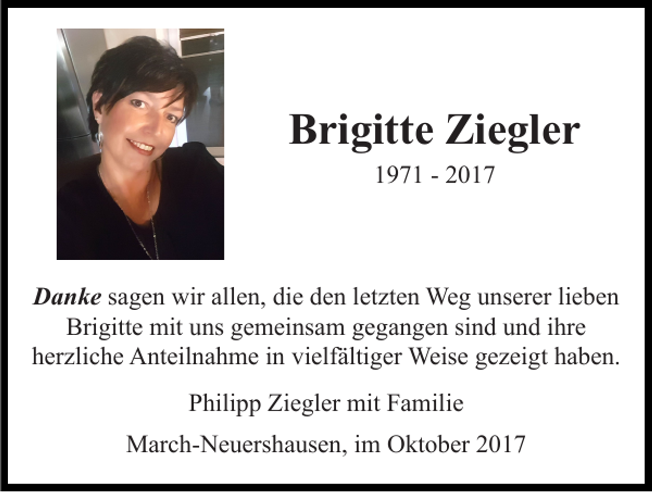<p>Brigitte<br />Ziegler<br />B ri gitt e Zi<br />e gl e r<br />197 9 7 1 -- 22</p><p>DDanke<br />a n k e ssagen<br />a g e n wir<br />wir allen,<br />all e n, die<br />di e den<br />d e n lletzten<br />et zt e n Weg<br />We g unserer<br />u ns er er lilieben<br />e be n<br />Bri gitt e mit<br />mit uuns<br />ns ggemeinsam<br />e m ei ns a m ggegangen<br />e g a n g e n sisind<br />n d uund<br />n d i hr<br />e<br />Brigitte<br />ihre<br />h er zli c h e Anteilnahme<br />A nt eil n a h m e iin<br />n vielfältiger<br />vi elf älti g er Weise<br />Weis e gezeigt<br />g e z ei gt haben.<br />h a b e n.<br />herzliche<br />PPhilipp<br />hili p p Ziegler<br />Zi e gl er mit<br />mit FFamilie<br />a mil i e<br />MMarch-Neuershausen,<br />ar c h- N e u ers h a us e n, i im<br />m Oktober<br />O kt o b er</p>
