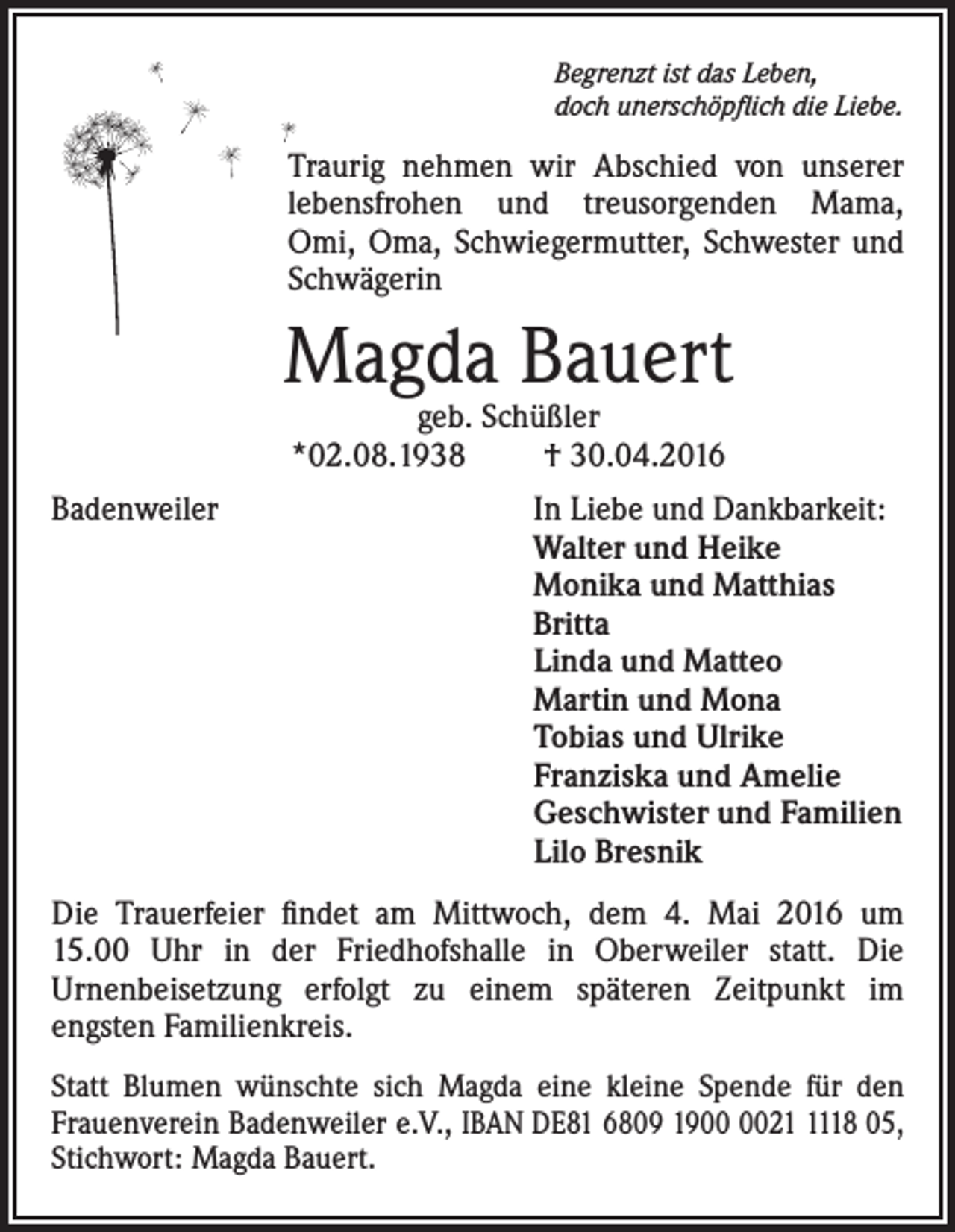<p>Begrenzt ist das Leben,<br />doch unerschöpflich die Liebe.</p><p>Traurig nehmen wir Abschied von unserer<br />lebensfrohen und treusorgenden Mama,<br />Omi, Oma, Schwiegermutter, Schwester und<br />Schwägerin</p><p>Magda Bauert<br />geb. Schüßler<br />*02.08.1938<br />† 30.04.2016</p><p>Badenweiler In Liebe und Dankbarkeit:<br />Walter und Heike<br />Monika und Matthias<br />Britta<br />Linda und Matteo<br />Martin und Mona<br />Tobias und Ulrike<br />Franziska und Amelie<br />Geschwister und Familien<br />Lilo Bresnik<br />Die Trauerfeier findet am Mittwoch, dem 4. Mai 2016 um<br />15.00 Uhr in der Friedhofshalle in Oberweiler statt. Die<br />Urnenbeisetzung erfolgt zu einem späteren Zeitpunkt im<br />engsten Familienkreis.<br />Statt Blumen wünschte sich Magda eine kleine Spende für den<br />Frauenverein Badenweiler e.V., IBAN DE81 6809 192118 05,<br />Stichwort: Magda Bauert.</p>