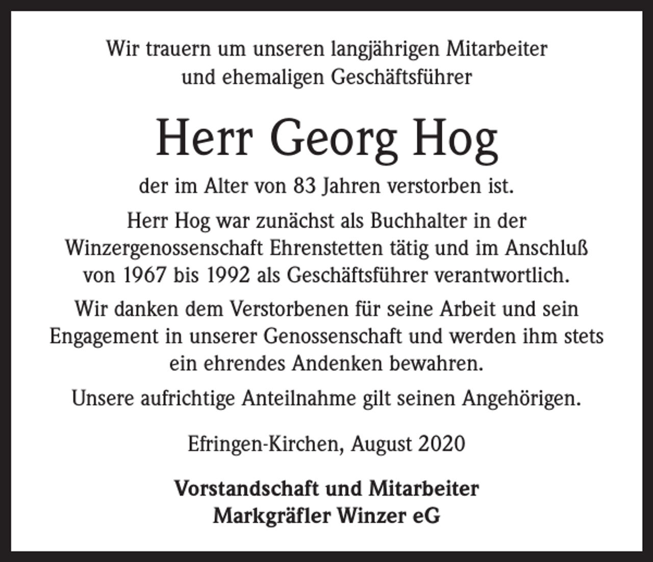 <p>Wir trauern um unseren langjährigen Mitarbeiter<br />und ehemaligen Geschäftsführer</p><p>Herr Georg Hog<br />der im Alter von 83 Jahren verstorben ist.<br />Herr Hog war zunächst als Buchhalter in der<br />Winzergenossenschaft Ehrenstetten tätig und im Anschluß<br />von 1967 bis 1992 als Geschäftsführer verantwortlich.<br />Wir danken dem Verstorbenen für seine Arbeit und sein<br />­Engagement in unserer Genossenschaft und werden ihm stets<br />ein ehrendes Andenken bewahren.<br />Unsere aufrichtige Anteilnahme gilt seinen Angehörigen.<br />Efringen-Kirchen, August 2020<br />Vorstandschaft und Mitarbeiter<br />Markgräfler Winzer eG</p>