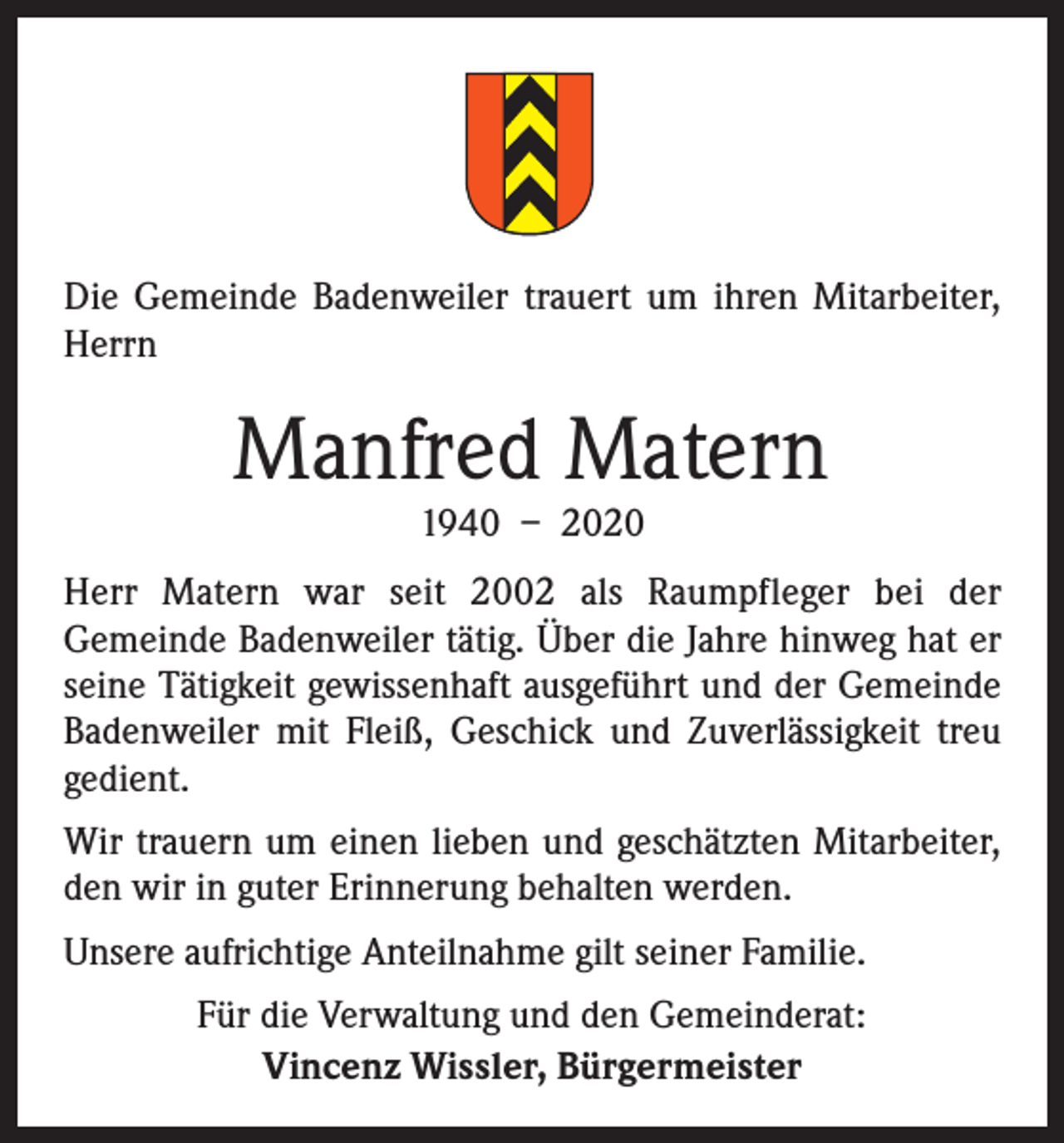 <p>Die Gemeinde Badenweiler trauert um ihren Mitarbeiter,<br />Herrn</p><p>Manfred Matern<br />1940 – 2020</p><p>Herr Matern war seit 2002 als Raumpfleger bei der<br />­Gemeinde Badenweiler tätig. Über die Jahre hinweg hat er<br />seine Tätigkeit gewissenhaft ausgeführt und der Gemeinde<br />Badenweiler mit Fleiß, Geschick und Zuverlässigkeit treu<br />gedient.<br />Wir trauern um einen lieben und geschätzten Mitarbeiter,<br />den wir in guter Erinnerung behalten werden.<br />Unsere aufrichtige Anteilnahme gilt seiner Familie.<br />Für die Verwaltung und den Gemeinderat:<br />Vincenz Wissler, Bürgermeister</p>
