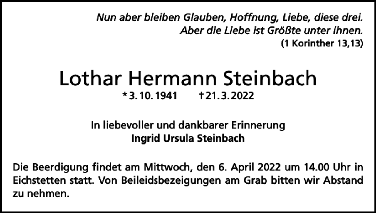 <p>Nun aber bleiben Glauben, Hoffnung, Liebe, diese drei.<br />Aber die Liebe ist Größte unter ihnen.<br />(1 Korinther 13,13)</p><p>Lothar Hermann Steinbach<br />* 3. 10. 1941 † 21. 3. 2022</p><p>In liebevoller und dankbarer Erinnerung<br />Ingrid Ursula Steinbach<br />Die Beerdigung findet am Mittwoch, den 6. April 2022 um 14.00 Uhr in<br />Eichstetten statt. Von Beileidsbezeigungen am Grab bitten wir Abstand<br />zu nehmen.</p>