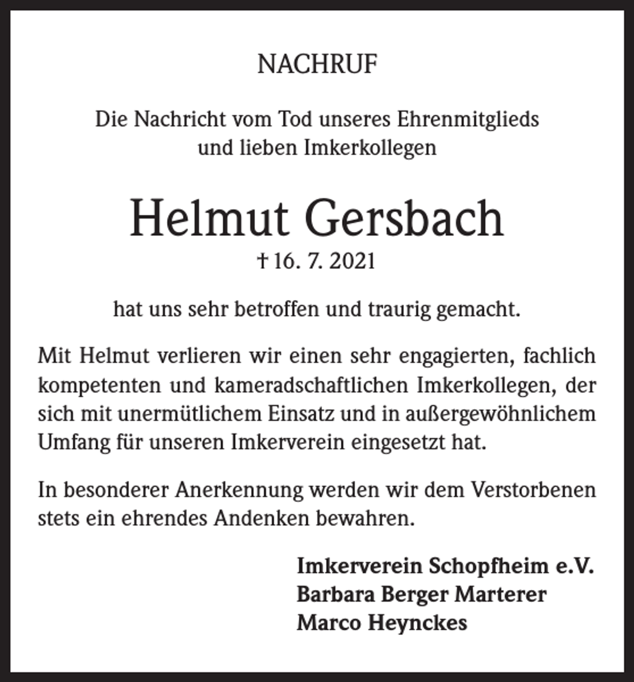 <p>NACHRUF<br />Die Nachricht vom Tod unseres Ehrenmitglieds<br />und lieben Imkerkollegen</p><p>Helmut Gersbach<br />† 16. 7. 2021</p><p>hat uns sehr betroffen und traurig gemacht.<br />Mit Helmut verlieren wir einen sehr engagierten, fachlich<br />kompetenten und kameradschaftlichen Imkerkollegen, der<br />sich mit unermütlichem Einsatz und in außergewöhnlichem<br />Umfang für unseren Imkerverein eingesetzt hat.<br />In besonderer Anerkennung werden wir dem Verstorbenen<br />stets ein ehrendes Andenken bewahren.<br />Imkerverein Schopfheim e.V.<br />Barbara Berger Marterer<br />Marco Heynckes</p>