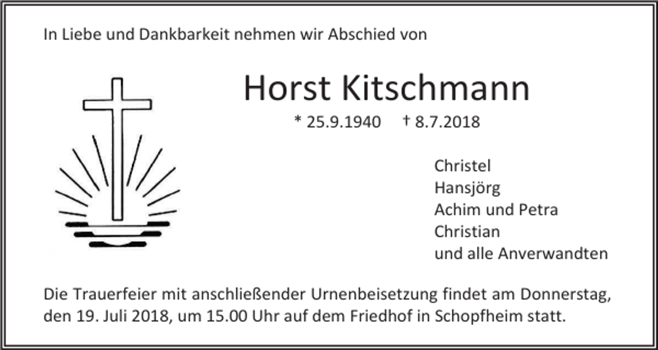 <p>In Liebe und Dankbarkeit nehmen wir Abschied von</p><p>Horst Kitschmann<br />* 25.9.1940</p><p>† 8.7.2018<br />Christel<br />Hansjörg<br />Achim und Petra<br />Christian<br />und alle Anverwandten</p><p>Die Trauerfeier mit anschließender Urnenbeisetzung findet am Donnerstag,<br />den 19. Juli 2018, um 15.00 Uhr auf dem Friedhof in Schopfheim statt.</p>