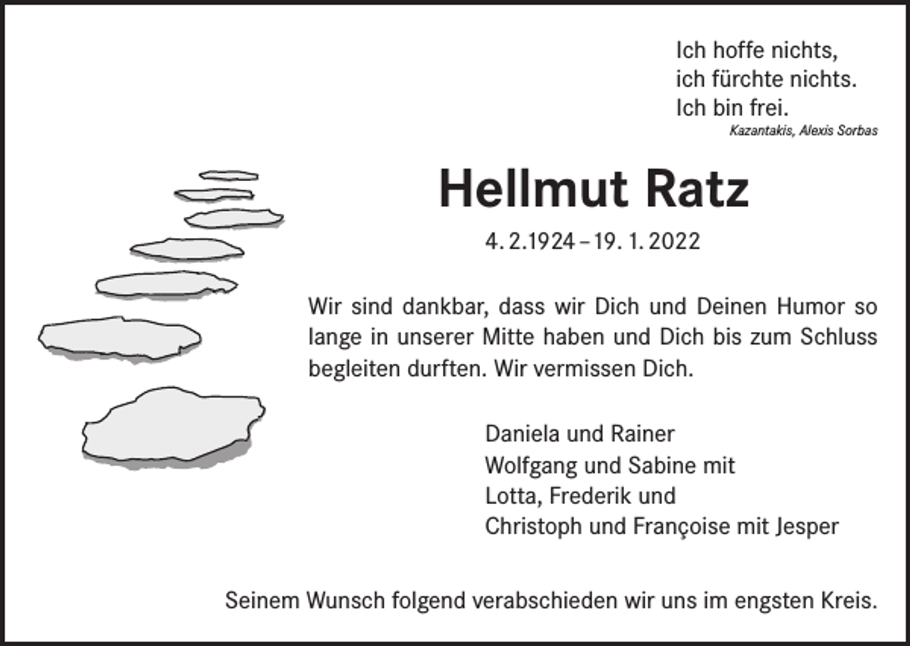 <p>Ich hoffe nichts,<br />ich fürchte nichts.<br />Ich bin frei.</p><p>Kazantakis, Alexis Sorbas</p><p>Hellmut Ratz<br />4. 2.1924 –19. 1. 2022<br />Wir sind dankbar, dass wir Dich und Deinen Humor so<br />lange in unserer Mitte haben und Dich bis zum Schluss<br />begleiten durften. Wir vermissen Dich.<br />Daniela und Rainer<br />Wolfgang und Sabine mit<br />Lotta, Frederik und<br />Christoph und Françoise mit Jesper<br />Seinem Wunsch folgend verabschieden wir uns im engsten Kreis.</p>