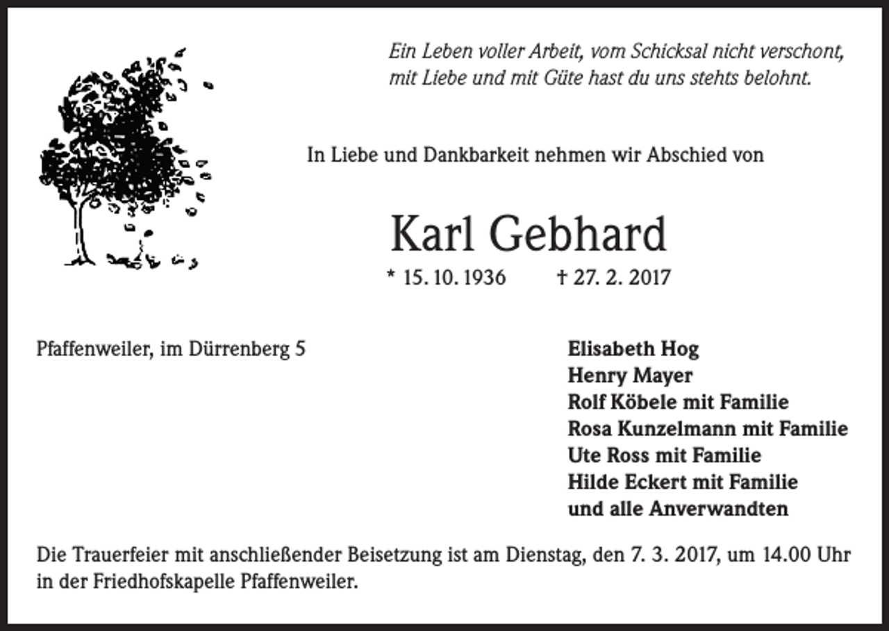 <p>Ein Leben voller Arbeit, vom Schicksal nicht verschont,<br />mit Liebe und mit Güte hast du uns stehts belohnt.<br />In Liebe und Dankbarkeit nehmen wir Abschied von</p><p>Karl Gebhard</p><p>* 15. 10. 1936<br />Pfaffenweiler, im Dürrenberg 5</p><p>† 27. 2. 2017<br />Elisabeth Hog<br />Henry Mayer<br />Rolf Köbele mit Familie<br />Rosa Kunzelmann mit Familie<br />Ute Ross mit Familie<br />Hilde Eckert mit Familie<br />und alle Anverwandten</p><p>Die Trauerfeier mit anschließender Beisetzung ist am Dienstag, den 7. 3. 2017, um 14.00 Uhr<br />in der Friedhofskapelle Pfaffenweiler.</p>