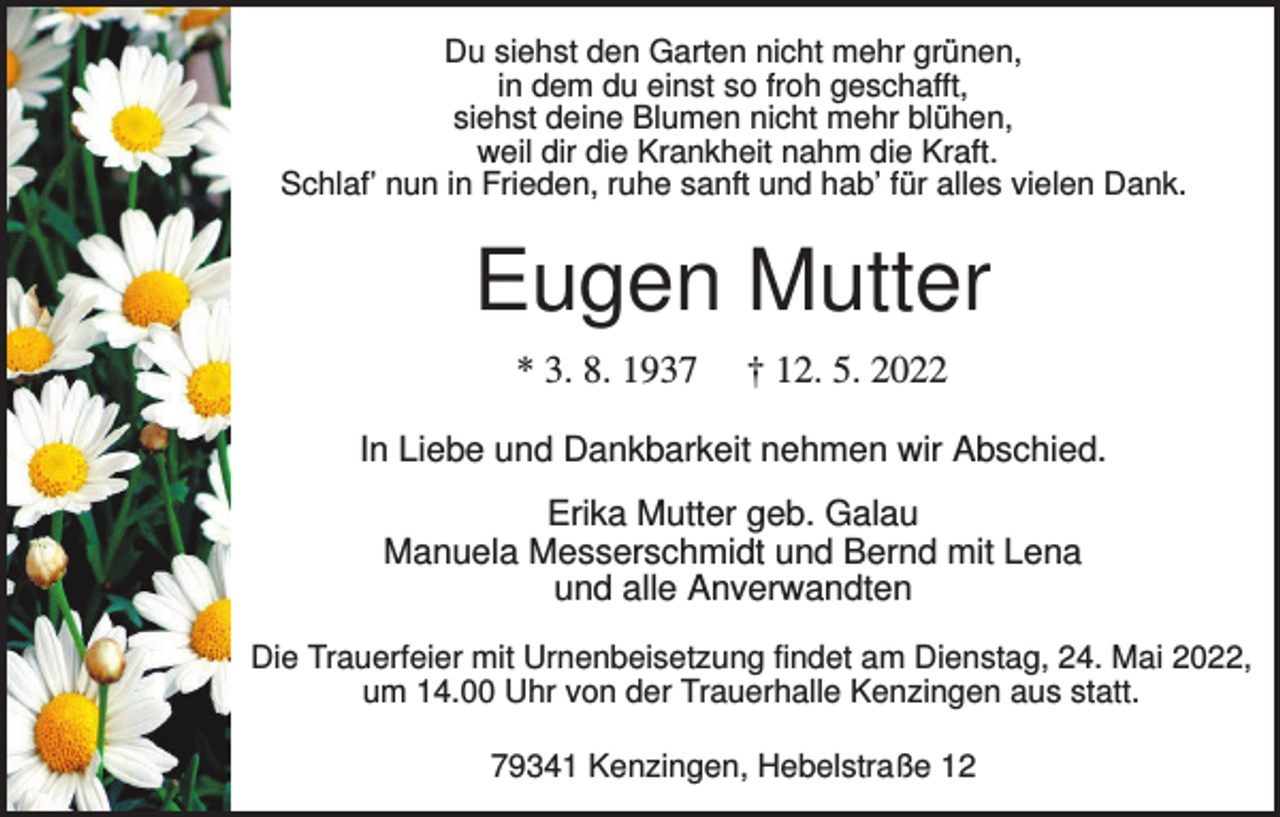 <p>Du siehst den Garten nicht mehr grünen,<br />in dem du einst so froh geschafft,<br />siehst deine Blumen nicht mehr blühen,<br />weil dir die Krankheit nahm die Kraft.<br />Schlaf’ nun in Frieden, ruhe sanft und hab’ für alles vielen Dank.</p><p>Eugen Mutter<br />* 3. 8. 1937</p><p>† 12. 5. 2022</p><p>In Liebe und Dankbarkeit nehmen wir Abschied.<br />Erika Mutter geb. Galau<br />Manuela Messerschmidt und Bernd mit Lena<br />und alle Anverwandten<br />Die Trauerfeier mit Urnenbeisetzung findet am Dienstag, 24. Mai 2022,<br />um 14.00 Uhr von der Trauerhalle Kenzingen aus statt.<br />79341 Kenzingen, Hebelstraße 12</p>