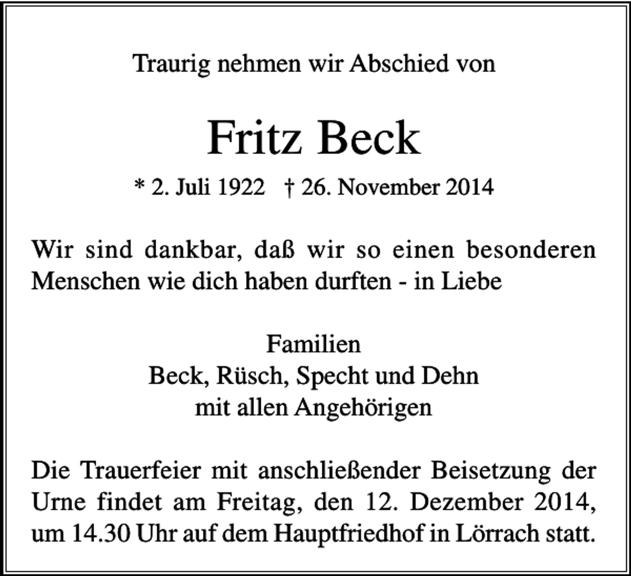 <p>Traurig nehmen wir Abschied von</p><p>Fritz Beck<br />* 2. Juli 1922 † 26. November 2014</p><p>Wir sind dankbar, daß wir so einen besonderen<br />Menschen wie dich haben durften - in Liebe<br />Familien<br />Beck, Rüsch, Specht und Dehn<br />mit allen Angehörigen<br />Die Trauerfeier mit anschließender Beisetzung der<br />Urne findet am Freitag, den 12. Dezember 2014,<br />um 14.30 Uhr auf dem Hauptfriedhof in Lörrach statt.</p>