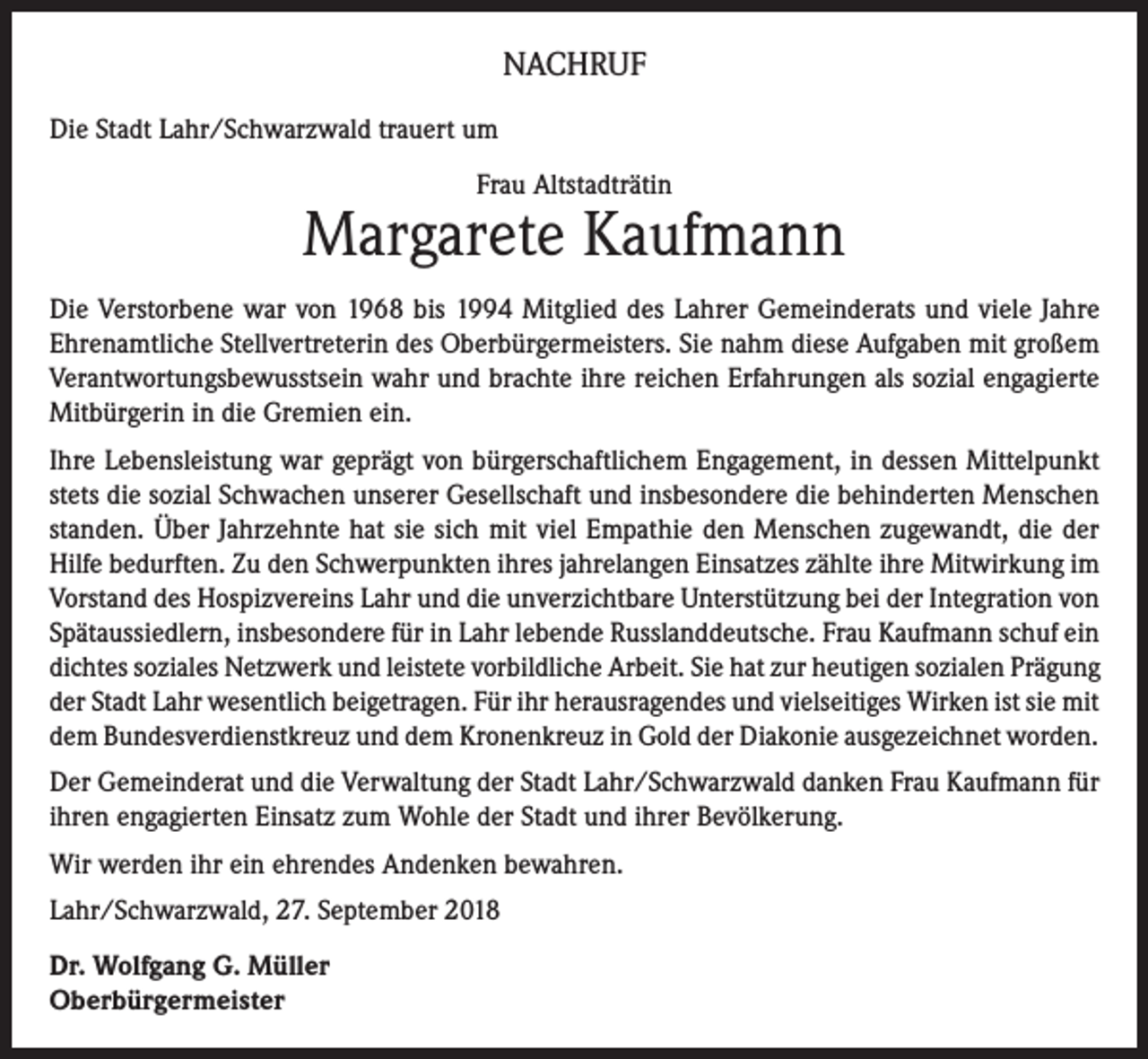 <p>NACHRUF<br />Die Stadt Lahr/Schwarzwald trauert um<br />Frau Altstadträtin</p><p>Margarete Kaufmann<br />Die Verstorbene war von 1968 bis 1994 Mitglied des Lahrer Gemeinderats und viele Jahre<br />Ehrenamtliche Stellvertreterin des Oberbürgermeisters. Sie nahm diese Aufgaben mit großem<br />Verantwortungsbewusstsein wahr und brachte ihre reichen Erfahrungen als sozial engagierte<br />Mitbürgerin in die Gremien ein.<br />Ihre Lebensleistung war geprägt von bürgerschaftlichem Engagement, in dessen Mittelpunkt<br />stets die sozial Schwachen unserer Gesellschaft und insbesondere die behinderten Menschen<br />standen. Über Jahrzehnte hat sie sich mit viel Empathie den Menschen zugewandt, die der<br />Hilfe bedurften. Zu den Schwerpunkten ihres jahrelangen Einsatzes zählte ihre Mitwirkung im<br />Vorstand des Hospizvereins Lahr und die unverzichtbare Unterstützung bei der Integration von<br />Spätaussiedlern, insbesondere für in Lahr lebende Russlanddeutsche. Frau Kaufmann schuf ein<br />dichtes soziales Netzwerk und leistete vorbildliche Arbeit. Sie hat zur heutigen sozialen Prägung<br />der Stadt Lahr wesentlich beigetragen. Für ihr herausragendes und vielseitiges Wirken ist sie mit<br />dem Bundesverdienstkreuz und dem Kronenkreuz in Gold der Diakonie ausgezeichnet worden.<br />Der Gemeinderat und die Verwaltung der Stadt Lahr/Schwarzwald danken Frau Kaufmann für<br />ihren engagierten Einsatz zum Wohle der Stadt und ihrer Bevölkerung.<br />Wir werden ihr ein ehrendes Andenken bewahren.<br />Lahr/Schwarzwald, 27. September 2018<br />Dr. Wolfgang G. Müller<br />Oberbürgermeister</p>