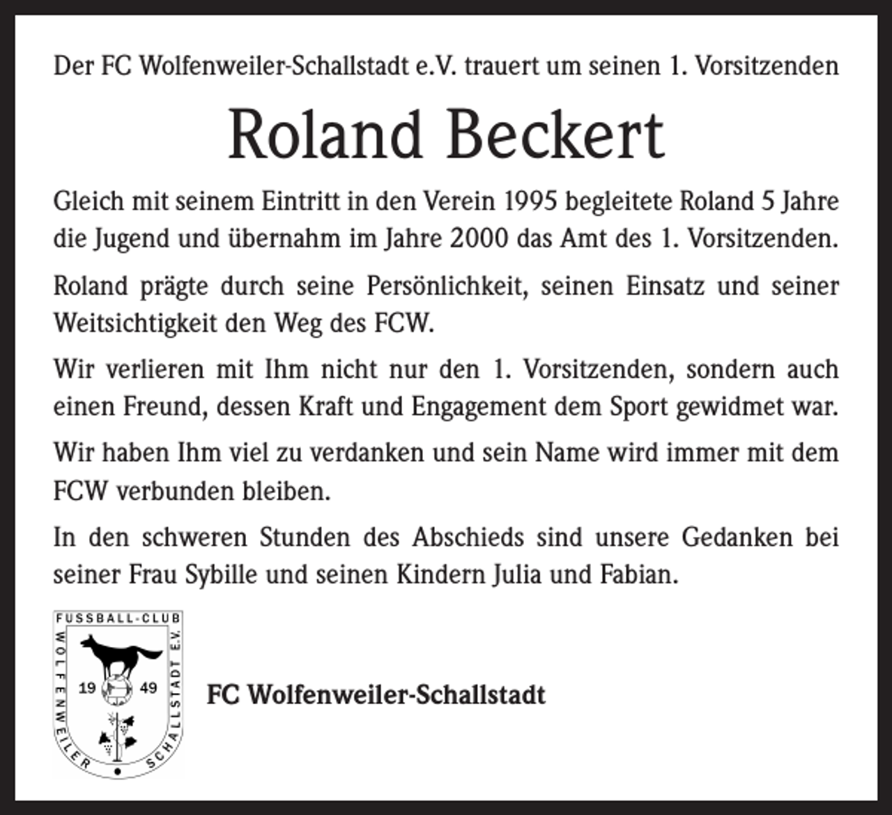 <p>Der FC Wolfenweiler-Schallstadt e.V. trauert um seinen 1. Vorsitzenden</p><p>Roland Beckert<br />Gleich mit seinem Eintritt in den Verein 1995 begleitete Roland 5 Jahre<br />die Jugend und übernahm im Jahre 2000 das Amt des 1. Vorsitzenden.<br />Roland prägte durch seine Persönlichkeit, seinen Einsatz und seiner<br />Weitsichtigkeit den Weg des FCW.<br />Wir verlieren mit Ihm nicht nur den 1. Vorsitzenden, sondern auch<br />einen Freund, dessen Kraft und Engagement dem Sport gewidmet war.<br />Wir haben Ihm viel zu verdanken und sein Name wird immer mit dem<br />FCW verbunden bleiben.<br />In den schweren Stunden des Abschieds sind unsere Gedanken bei<br />­seiner Frau Sybille und seinen Kindern Julia und Fabian.</p><p>FC Wolfenweiler-Schallstadt</p>
