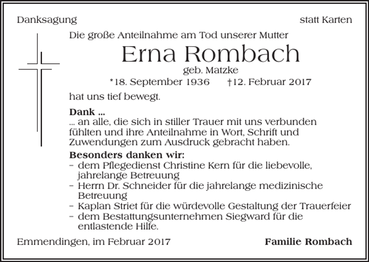 <p>Danksagung</p><p>statt Karten</p><p>Die große Anteilnahme am Tod unserer Mutter</p><p>Erna Rombach</p><p>geb. Matzke<br />*18. September 1936 †12. Februar 2017<br />hat uns tief bewegt.<br />Dank …<br />... an alle, die sich in stiller Trauer mit uns verbunden<br />fühlten und ihre Anteilnahme in Wort, Schrift und<br />Zuwendungen zum Ausdruck gebracht haben.<br />Besonders danken wir:<br />– dem Pflegedienst Christine Kern für die liebevolle,<br />jahrelange Betreuung<br />– Herrn Dr. Schneider für die jahrelange medizinische<br />Betreuung<br />– Kaplan Striet für die würdevolle Gestaltung der Trauerfeier<br />– dem Bestattungsunternehmen Siegward für die<br />entlastende Hilfe.<br />Emmendingen, im Februar 2017</p><p>Familie Rombach</p>