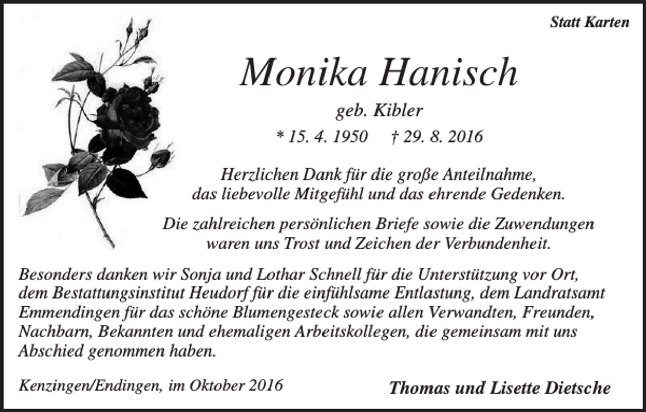 <p>Statt Karten</p><p>Monika Hanisch<br />geb. Kibler<br />* 15. 4. 1950</p><p>† 29. 8. 2016</p><p>Herzlichen Dank für die große Anteilnahme,<br />das liebevolle Mitgefühl und das ehrende Gedenken.<br />Die zahlreichen persönlichen Briefe sowie die Zuwendungen<br />waren uns Trost und Zeichen der Verbundenheit.<br />Besonders danken wir Sonja und Lothar Schnell für die Unterstützung vor Ort,<br />dem Bestattungsinstitut Heudorf für die einfühlsame Entlastung, dem Landratsamt<br />Emmendingen für das schöne Blumengesteck sowie allen Verwandten, Freunden,<br />Nachbarn, Bekannten und ehemaligen Arbeitskollegen, die gemeinsam mit uns<br />Abschied genommen haben.<br />Kenzingen/Endingen, im Oktober 2016</p><p>Thomas und Lisette Dietsche</p>