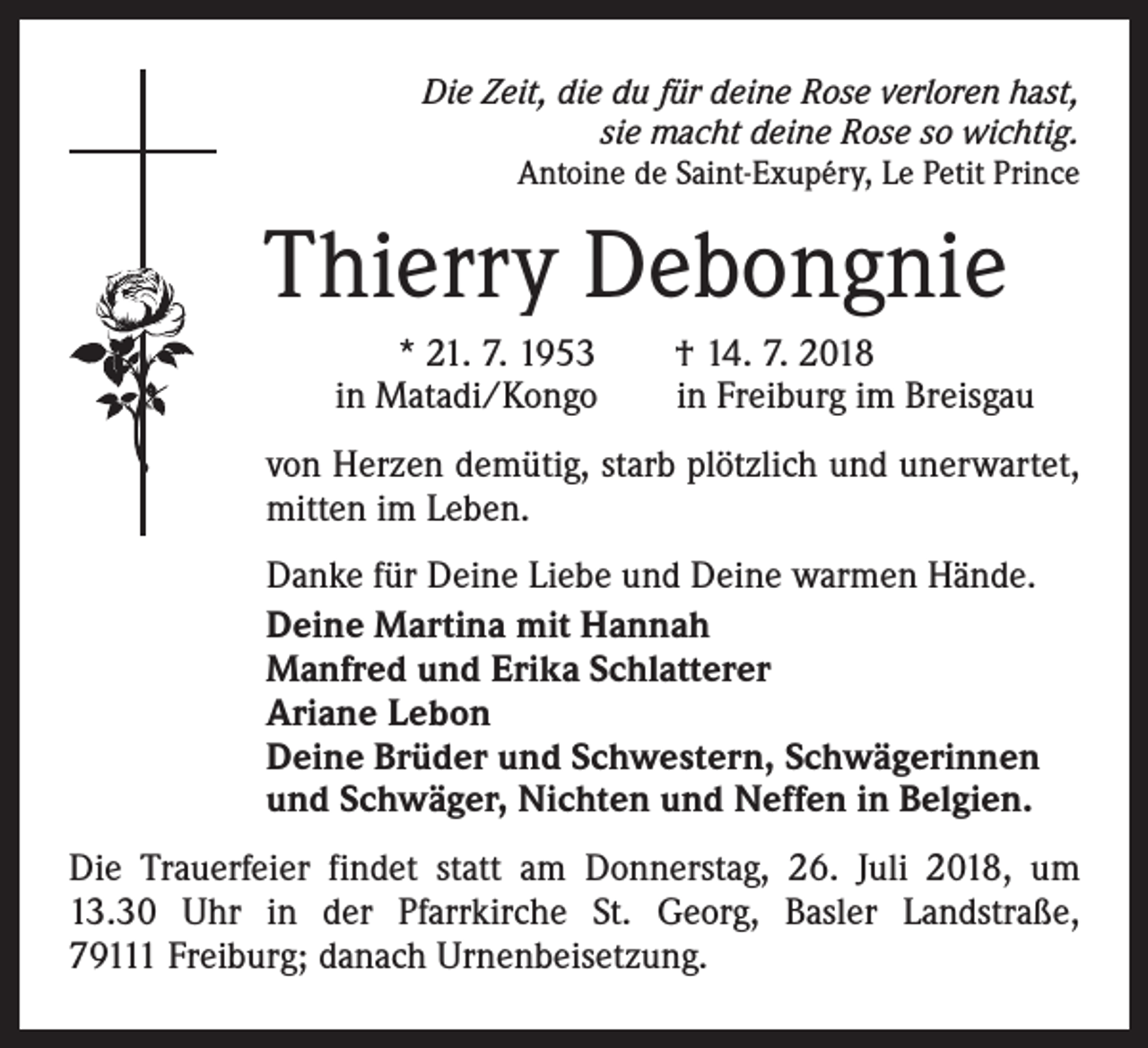 <p>Die Zeit, die du für deine Rose verloren hast,<br />sie macht deine Rose so wichtig.<br />Antoine de Saint-Exupéry, Le Petit Prince</p><p>Thierry Debongnie<br />* 21. 7. 1953 † 14. 7. 2018<br />in Matadi/Kongo in Freiburg im Breisgau<br />von Herzen demütig, starb plötzlich und unerwartet,<br />mitten im Leben.<br />Danke für Deine Liebe und Deine warmen Hände.<br />Deine Martina mit Hannah<br />Manfred und Erika Schlatterer<br />Ariane Lebon<br />Deine Brüder und Schwestern, Schwägerinnen<br />und Schwäger, Nichten und Neffen in Belgien.<br />Die Trauerfeier findet statt am Donnerstag, 26. Juli 2018, um<br />13.30 Uhr in der Pfarrkirche St. Georg, Basler Landstraße,<br />79111 Freiburg; danach Urnenbeisetzung.</p>