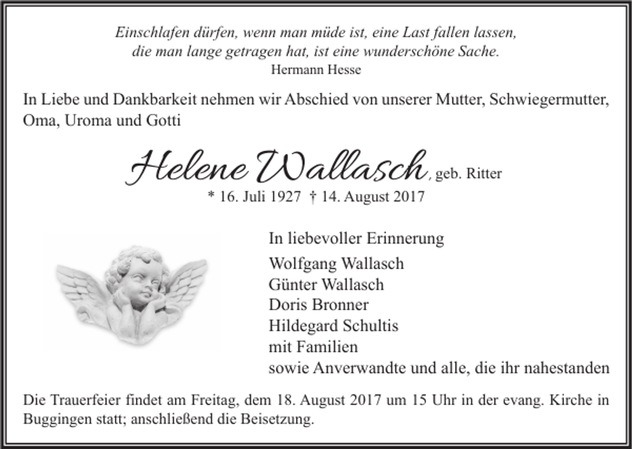 <p>Einschlafen<br />Ei<br />ns c hl af e n ddürfen,<br />ürf e n, wenn<br />w e n n man<br />m a n müde<br />m ü d e ist,<br />ist, eieine<br />n e LLast<br />ast f fallen<br />all e n l lassen,<br />ass e n,<br />di<br />e man<br />m a n llange<br />a n g e ggetragen<br />etr a g e n hhat,<br />at, ist<br />n e wunderschöne<br />w u n d ers c h ö n e SSache.<br />a c h e.<br />die<br />ist ei<br />eine<br />HHermann<br />er m a n n HHesse<br />ess e</p><p>I n Liebe<br />In<br />Li e b e und<br />u n d Dankbarkeit<br />D a n k b ar k eit nehmen<br />n e h m e n wir<br />wir Abschied<br />A bs c hi e d von<br />v o n unserer<br />u ns er er Mutter,<br />M utt er, Schwiegermutter,<br />S c h wi e g er m utt er,<br />Uroma<br />OOma,<br />m a, Ur<br />o m a uund<br />n d GGotti<br />otti</p><p>Helene<br />Hele<br />ne Wallasch<br />W all asc h</p><p>,, geb.<br />g e b. Ritter<br />Ritt er</p><p>** 116.<br />6. JJuli<br />uli 11927<br />9 2 7 †† 114.<br />4. August<br />A u g ust 22</p><p>I n li<br />In<br />liebevoller<br />e b e v oll er Erinnerung<br />Eri n n er u n g<br />Wallasch<br />WWolfgang<br />olf g a n g Wall<br />as c h<br />GGünter<br />ü nt er Wallasch<br />Wall as c h<br />Bronner<br />DDoris<br />oris Br<br />o n n er<br />Hildegard<br />Hil<br />d e g ar d SSchultis<br />c h ultis<br />mitFFamilien<br />mit<br />a mili e n<br />ssowie<br />o wi e Anverwandte<br />A n v er w a n dt e und<br />u n d alle,<br />all e, die<br />di e iihr<br />hr nahestanden<br />n a h est a n d e n<br />Di e TrTrauerfeier<br />Die<br />a u erf ei er fifindet<br />n d et aam<br />m FrFreitag,<br />eit a g, ddem<br />e m 118.<br />8. AAugust<br />u g ust 22017<br />0 1 7 uum<br />m 11 UUhr<br />hr i in<br />n dder<br />er eevang.<br />v a n g. Kir<br />Kirche<br />c h e i nin<br />BBuggingen<br />u g gi n g e n ststatt;<br />att; aanschließend<br />ns c hli e ß e n d didie<br />e BBeisetzung.<br />eis et z u n g.</p>