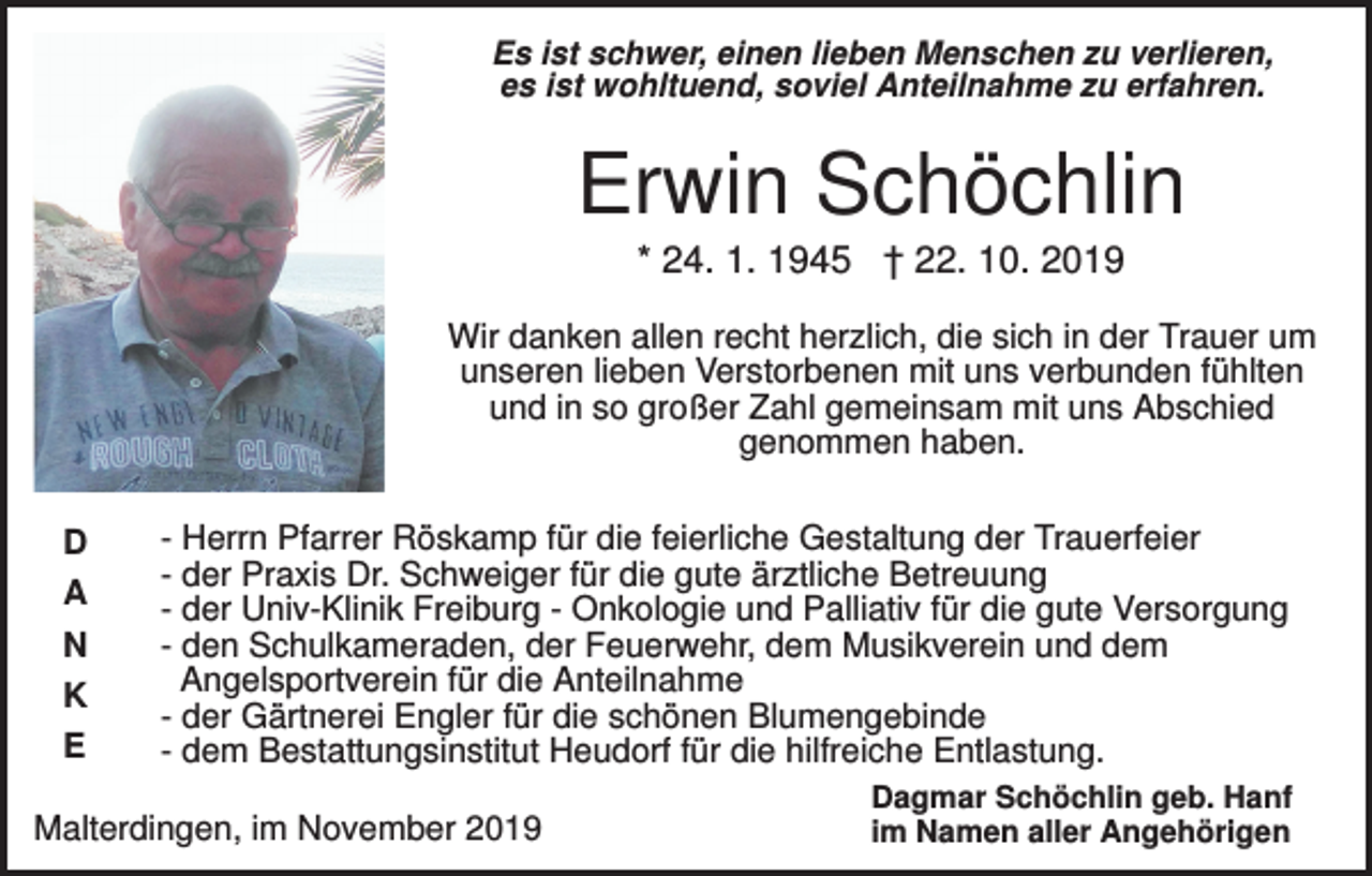 <p>Es ist schwer, einen lieben Menschen zu verlieren,<br />es ist wohltuend, soviel Anteilnahme zu erfahren.</p><p>Erwin Schöchlin<br />* 24. 1. 1945 † 22. 10. 2019<br />Wir danken allen recht herzlich, die sich in der Trauer um<br />unseren lieben Verstorbenen mit uns verbunden fühlten<br />und in so großer Zahl gemeinsam mit uns Abschied<br />genommen haben.<br />D<br />A<br />N<br />K<br />E</p><p>- Herrn Pfarrer Röskamp für die feierliche Gestaltung der Trauerfeier<br />- der Praxis Dr. Schweiger für die gute ärztliche Betreuung<br />- der Univ-Klinik Freiburg - Onkologie und Palliativ für die gute Versorgung<br />- den Schulkameraden, der Feuerwehr, dem Musikverein und dem<br />Angelsportverein für die Anteilnahme<br />- der Gärtnerei Engler für die schönen Blumengebinde<br />- dem Bestattungsinstitut Heudorf für die hilfreiche Entlastung.</p><p>Malterdingen, im November 2019</p><p>Dagmar Schöchlin geb. Hanf<br />im Namen aller Angehörigen</p>