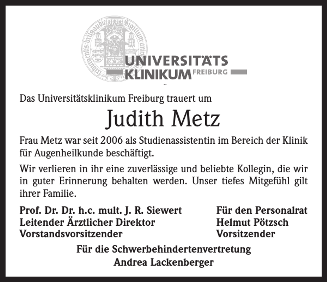 <p>Das Universitätsklinikum Freiburg trauert um</p><p>Judith Metz</p><p>Frau Metz war seit 2006 als Studienassistentin im Bereich der Klinik<br />für Augenheilkunde beschäftigt.<br />Wir verlieren in ihr eine zuverlässige und beliebte Kollegin, die wir<br />in guter Erinnerung behalten werden. Unser tiefes Mitgefühl gilt<br />­ihrer Familie.<br />Prof. Dr. Dr. h.c. mult. J. R. Siewert<br />Für den Personalrat<br />Leitender Ärztlicher Direktor<br />Helmut Pötzsch<br />Vorstandsvorsitzender<br />Vorsitzender<br />Für die Schwerbehindertenvertretung<br />Andrea Lackenberger</p>