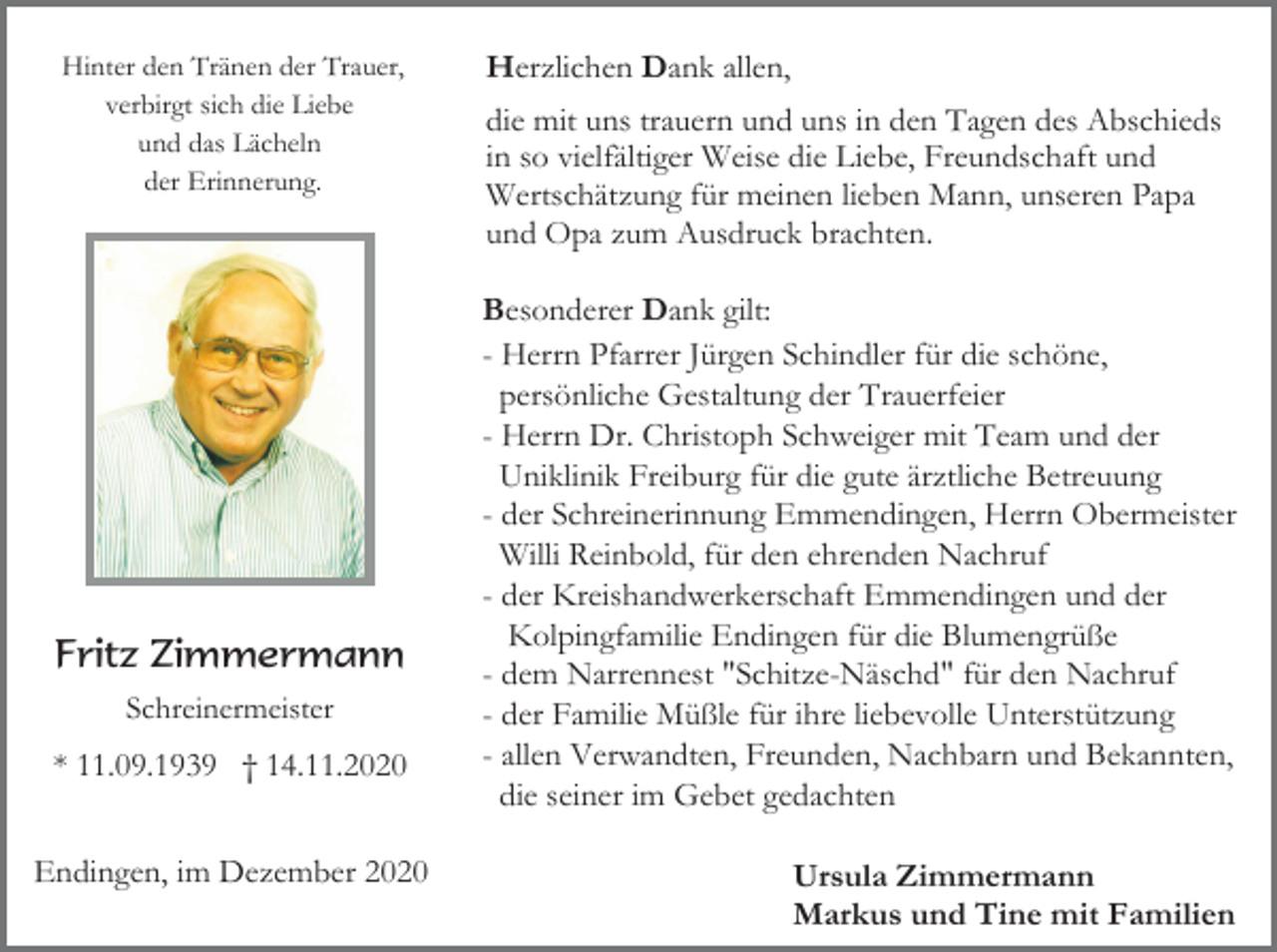 <p>Hinter den Tränen der Trauer,<br />verbirgt sich die Liebe<br />und das Lächeln<br />der Erinnerung.</p><p>Fritz Zimmermann<br />Schreinermeister</p><p>* 11.09.1939 † 14.11.2020<br />Endingen, im Dezember 2020</p><p>Herzlichen Dank allen,<br />die mit uns trauern und uns in den Tagen des Abschieds<br />in so vielfältiger Weise die Liebe, Freundschaft und<br />Wertschätzung für meinen lieben Mann, unseren Papa<br />und Opa zum Ausdruck brachten.<br />Besonderer Dank gilt:<br />- Herrn Pfarrer Jürgen Schindler für die schöne,<br />persönliche Gestaltung der Trauerfeier<br />- Herrn Dr. Christoph Schweiger mit Team und der<br />Uniklinik Freiburg für die gute ärztliche Betreuung<br />- der Schreinerinnung Emmendingen, Herrn Obermeister<br />Willi Reinbold, für den ehrenden Nachruf<br />- der Kreishandwerkerschaft Emmendingen und der<br />Kolpingfamilie Endingen für die Blumengrüße<br />- dem Narrennest "Schitze-Näschd" für den Nachruf<br />- der Familie Müßle für ihre liebevolle Unterstützung<br />- allen Verwandten, Freunden, Nachbarn und Bekannten,<br />die seiner im Gebet gedachten<br />Ursula Zimmermann<br />Markus und Tine mit Familien</p>