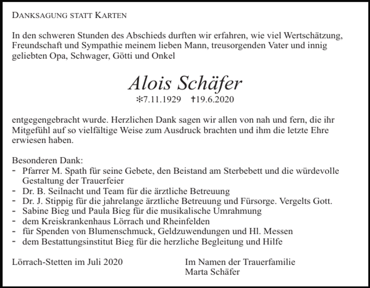 <p>DANKSAGUNG STATT KARTEN<br />In den schweren Stunden des Abschieds durften wir erfahren, wie viel Wertschätzung,<br />Freundschaft und Sympathie meinem lieben Mann, treusorgenden Vater und innig<br />geliebten Opa, Schwager, Götti und Onkel</p><p>Alois Schäfer<br />✻7.11.1929</p><p>✝19.6.2020</p><p>entgegengebracht wurde. Herzlichen Dank sagen wir allen von nah und fern, die ihr<br />Mitgefühl auf so vielfältige Weise zum Ausdruck brachten und ihm die letzte Ehre<br />erwiesen haben.<br />Besonderen Dank:<br />- Pfarrer M. Spath für seine Gebete, den Beistand am Sterbebett und die würdevolle<br />Gestaltung der Trauerfeier<br />- Dr. B. Seilnacht und Team für die ärztliche Betreuung<br />- Dr. J. Stippig für die jahrelange ärztliche Betreuung und Fürsorge. Vergelts Gott.<br />- Sabine Bieg und Paula Bieg für die musikalische Umrahmung<br />- dem Kreiskrankenhaus Lörrach und Rheinfelden<br />- für Spenden von Blumenschmuck, Geldzuwendungen und Hl. Messen<br />- dem Bestattungsinstitut Bieg für die herzliche Begleitung und Hilfe<br />Lörrach-Stetten im Juli 2020</p><p>Im Namen der Trauerfamilie<br />Marta Schäfer</p>