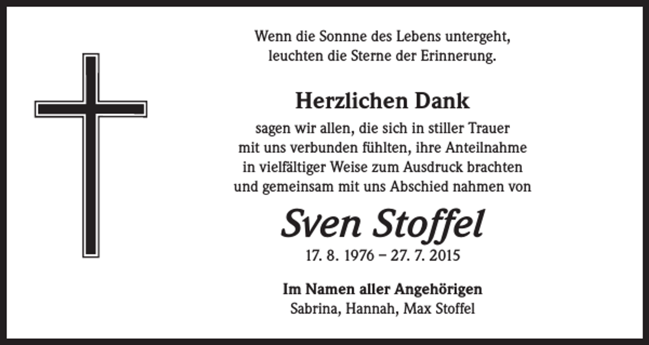 <p>Wenn die Sonnne des Lebens untergeht,<br />leuchten die Sterne der Erinnerung.</p><p>Herzlichen Dank<br />sagen wir allen, die sich in stiller Trauer<br />mit uns verbunden fühlten, ihre Anteilnahme<br />in vielfältiger Weise zum Ausdruck brachten<br />und gemeinsam mit uns Abschied nahmen von</p><p>Sven Stoffel<br />17. 8. 1976 – 27. 7. 2015</p><p>Im Namen aller Angehörigen<br />Sabrina, Hannah, Max Stoffel</p>