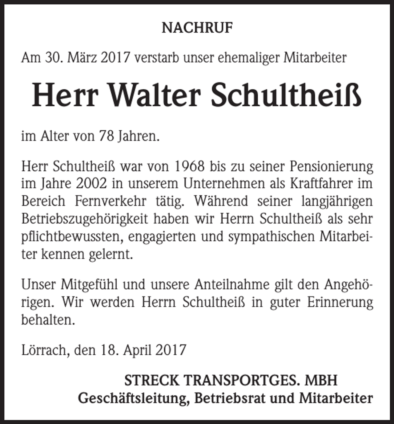 <p>NACHRUF<br />Am 30. März 2017 verstarb unser ehemaliger Mitarbeiter</p><p>Herr Walter Schultheiß<br />im Alter von 78 Jahren.<br />Herr Schultheiß war von 1968 bis zu seiner Pensionierung<br />im Jahre 2002 in unserem Unternehmen als Kraftfahrer im<br />Bereich Fernverkehr tätig. Während seiner langjährigen<br />­Betriebszugehörigkeit haben wir Herrn Schultheiß als sehr<br />pflichtbewussten, engagierten und sympathischen Mitarbeiter kennen gelernt.<br />Unser Mitgefühl und unsere Anteilnahme gilt den Angehörigen. Wir werden Herrn Schultheiß in guter Erinnerung<br />behalten.<br />Lörrach, den 18. April 2017</p><p>STRECK TRANSPORTGES. MBH<br />Geschäftsleitung, Betriebsrat und Mitarbeiter</p>