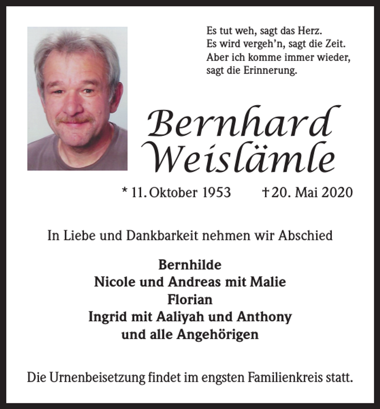<p>Es tut weh, sagt das Herz.<br />Es wird vergeh’n, sagt die Zeit.<br />Aber ich komme immer wieder,<br />sagt die Erinnerung.</p><p>Bernhard<br />Weislämle</p><p>* 11. Oktober 1953 † 20. Mai 2020<br />In Liebe und Dankbarkeit nehmen wir Abschied<br />Bernhilde<br />Nicole und Andreas mit Malie<br />Florian<br />Ingrid mit Aaliyah und Anthony<br />und alle Angehörigen<br />Die Urnenbeisetzung findet im engsten Familienkreis statt.</p>
